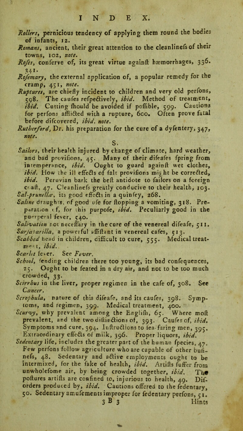Rollers, pernicious tendency of applying them round the bodies of infants, 12. Romans, ancient, their great attention to the cleanlinefs of their towns, 102, note. Rofes, conferve of, its great virtue againft haemorrhages, 336. 341. Rofemary, the external application of, a popular remedy for the cramp, 451, note. Ruptures, are chiefly incident to children and very old perfons, 598. The caufes refpe&ively, ibid. Method of treatment, ibid. Cutting ftiould be avoided if poflible, 599. Cautions for perfons afflicted with a rupture, 6co, Often prove fatal before difcovered, ibid. note. Rutherford, Dr. his preparation for the cure of a dyfentery, 347, note. S. Sailors, their health injured by change of climate, hard weather, and bad provifions, 45. Many of their difeafes fpring from intemperance, ibid. Ought to guard againft wet clothes, ibid. How the ill effefts of fait provifions might be corre&ed, ibid. Peruvian bark the beft antidote to failors on a foreign o aft, 47. Cleanlinefs greatly conducive to their health, 103. Sal-prunella, its good effe&sin a quinfey, 268. Saline draughts, of good ufe for flopping a vomiting, 318. Pre- paration < f, for ‘.his purpofe, ibid. Peculiarly good in the puerperal fever, 540. Salivation not neceffary in the cure of the venereal difeafe, 511, Sarjabarilla, a powerful afliftant in venereal cafes, 513. Scabbed head in children, difficult to cure, 555. Medical treat- in'*' t, ibid. Scar It t fever. See Fever. School, fending children there too young, its bad confequences, 25. Ought to be feated in a dry air, and not to be too much crowded, 33. Scirrhus in the liver, proper regimen in the cafe of, 308. See Cancer. Scrophula, nature of this difeafe, and its caufes, 398. Symp- toms, and regimen, 399. Medical treatment, 400. Scurvy, why prevalent among the Engiifh, 65. Where moft prevalent, and the two diftir&ions of, 393. Caufes of, ibid. Symptoms and cure, 394. Inftru&ions to lea- faring men, 395. Extraordinary eftedls of milk, 396. Proper liquors, ibid. Sedentary life, includes the greater part of the human fpecies, 47. Few perfons follow agriculture who are capable of other buft- nefs, 48. Sedentary and a&ive employments ought to be intermixed, for the fake of health, ibid. Artifts fuffer from unwhoiefome air, by being crowded together, ibid. Th« poftures artifts are confined to, injurious to health, 49. Dif- orders produced by, ibid. Cautions offered to the fedentary, 50. Sedentary amufements improper for fedentary perfons, 51. 3 B 3 Hints