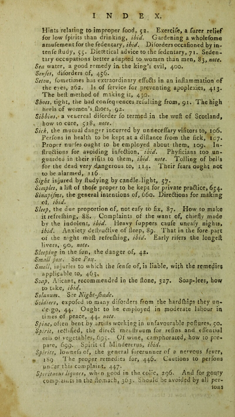 Hints relating to improper food, 52. Exercife, a furer relief for low fpirits than drinking, ibid. Gardening a wholefome amufement for the fedentary, ibid. Diforders occafioned by in- tenfeftudy, 55. Diet'etical advice to the fedentary, 7 1. Seden- tary occupations better adapted to women than men, 33, note. Sea water, a good remedy ia the king’s evil, 400. Sertfes, diforders of, 456. Seton, fometimes has extraordinary efte&s in an inflammation of the eyes, 262. Is of fervice for preventing apoplexies, 413. The bell method of making it, 430. Shoes, tight, the bad confequences refuhing from, 91. The high heels of women’s fhoes, 92. Silbins,■ a venereal diforder fo termed in the weft of Scotland, how to cure, 518, note. Sick, the mutual danger incurred by unneceflary vifitors to, 106. Perfons in health to be kept at a diftance from the lick, 107. Proper nurfes ought to be employed about them, 109. In- ftru&ions for avoiding infection, ibid. Phyflcians too un- guarded in their viftts to them, ibid. note. Tolling of bells for the dead very dangerous to, 114. Their fears ought not to be alarmed, 116 Sight injured by ftudying by candle-light, 3^. Simples, a lift of thofe proper to be kept for private pra&ice, 634. Sinapifm*, the general intentions of, 660. Directions for making of, ibid. Sleep, the due proportion of,, not eafy to fix, 87. How to make it refrelhing, 88. Complaints of the want of, chiefly made by the indolent, ibid. Heavy fuppers caufe uneafy nights, ibid. Anxiety deftruCUve of fleep, 89. That in the fore part of the night moil refreftiing, ibid. Early rifers the longeft livers, 90, note. Sleeping in the fun, the danger of, 4?. Small pox. See Pox. Smell, injuries to which the ienfe of, is liable, with the remedies applicable to, 463* Soap, Alicant, recommended in the ftone, 327. Soap-lees, how to take, ibid. Solatium, See Night-Jhade. Soldiers, expofed 10 many diforders from the hardfhips they un- de-go, 44. Ought to be employed in moderate labour in times of peace, 44, note. Spine, often bent by mills working in unfavourable pofttires, 50. Spirit, rectified, the dircCl menftruum for refins and eflential 01 is or vegetables, 695. Of wine, camphorated, how to pre- pare, 699. Spirit cf Mindererus, ibid. Spirits, lownefs of, the general forerunner of a nervous fever, „ 189 The proper remedies for, 446. Cautions to perfons pnd?r this complaint, 447. Spirituous liquors, wh-n good in the .colic, 296. And for gouty complaints in the ftomach, 363. Should be avoided by ali per- lon s