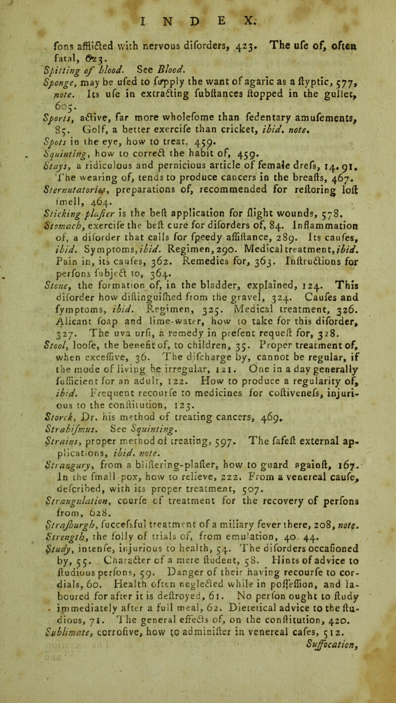 Tons aflli&ed with nervous diforders, 423. The ufe of, often fatal, $23. Spitting of blood. See Blood. Sponge, may be ufed to ftfpply the want of agaric as a dyptic, 577, note. Its ufe in extrafling fubdances (topped in the gullet, 605. Sports, active, far more wholefome than fedentary amufements, 85. Golf, a better exercife than cricket, ibid. note. Spots in the eye, how to treat, 459. Squinting, how to corredt the habit of, 459. Stays, a ridiculous and pernicious article of female drefs, 14,91, The wearing of, tends to produce cancers in the breads, 467. Sternutatories, preparations of, recommended for redoring lod fmell, 464. Sticking plafier is the bed application for flight wounds, 578, Stomach, exercife the bed cure for diforders of, 84. Inflammation of, a diforder that calls for fpeedy aflidance, 289. Its caufes, ibid. Symptom5,ibid. Regimen, 290. Medical treatment,ibid. Pain in, its caufes, 362. Remedies for, 363. IndrudUons for perfons fubjedl to, 364. Stone, the formation of, in the bladder, explained, 124. This diforder how didinguiflied from the gravel, 324. Caufes and fymptoms, ibid. Regimen, 325. Medical treatment, 326. Aiicant foap and lime-water, how to take for this diforder, 327. The uva urfi, a remedy in prefent requed for, 328. Stool, loofe, the benefit of, to children, 35. Proper treatment of, when exceffive, 36. The dTcharge by, cannot be regular, if the mode of living be irregular, 121. One in a day generally fufficient for an adult, 122. How to produce a regularity of, ibid. Frequent recourfe to medicines for codivenefs, injuri- ous to the conititudon, 123. Storck, Dr. his method of treating cancers, 469, 4Strabifmus. See Squinting. Strains, proper method of treating, 597. The fafed external ap- plications, ibid. note. Strangury, from a biidenng-plader, how to guard flgaind, 167. In the fmall pox, how to relieve, 222. From a venereal caufe, defpribed, with its proper treatment, 507. Strangulation, courfe of treatment for the recovery of perfons from, 628. Strajburgh, fuccefsful treatment of a miliary fever there, 208, note. Strength, the folly of trials of, from emulation, 40 44. Study, intenfe, injurious to health, 54. The diforders occafioned by, 55. Character of a mere dudent, 58. Flints of advice to dudious perfons, 59. Danger of their having recourfe to cor- dials, 60. Health often negledfed while in polfeflion, and la- boured for after it is dedroyed, 61. No perfon ought to dudy - ijTimediately after a full meal, 62. Dietetical advice to the du« dious, 71. The general effedls of, on the conflitution, 420. Sublimate, ccrrofive, how \,Q adminider in venereal cafes, 512. Suffocation,