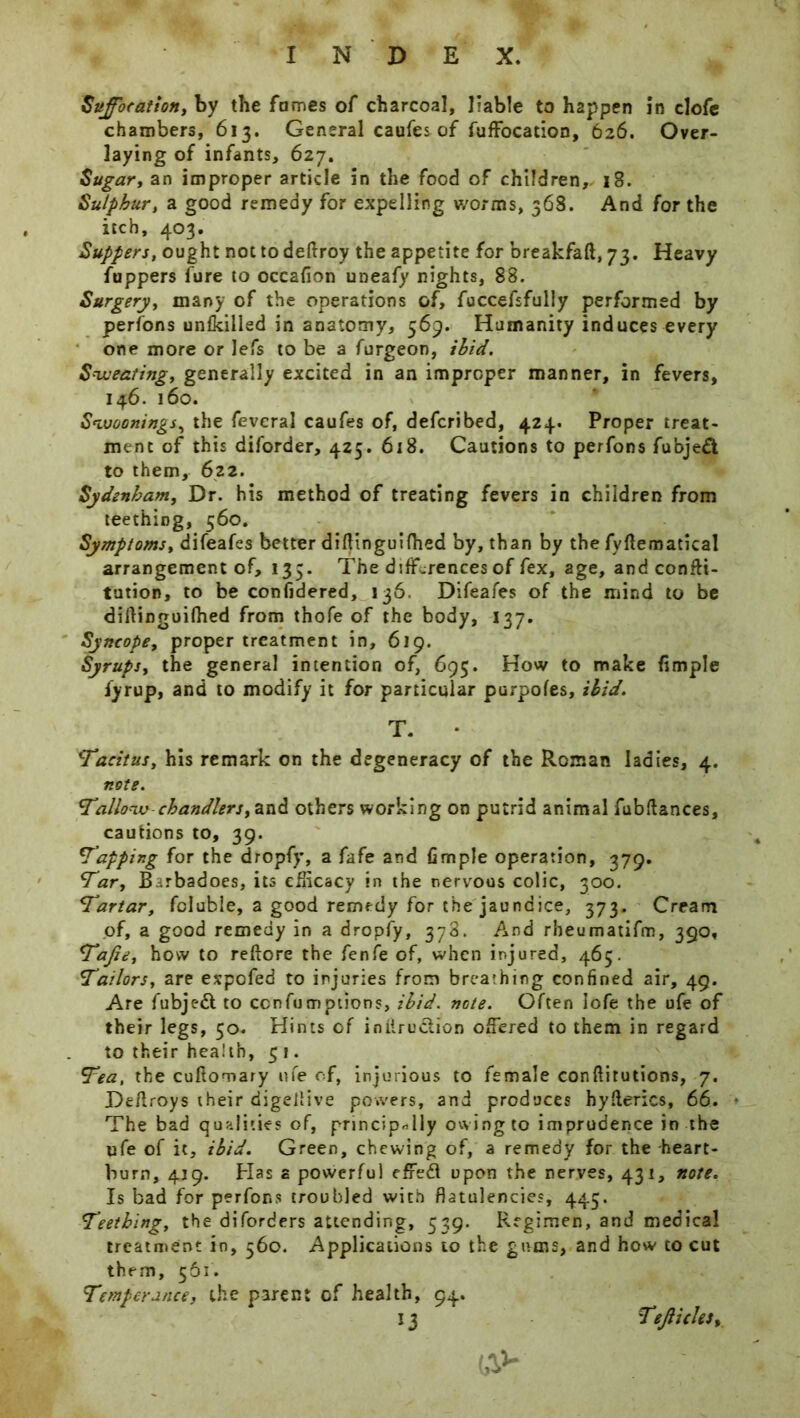 Suffocation, by the fames of charcoal, liable to happen in clofc chambers, 613. General caufes of fuffocation, 626. Over- laying of infants, 627. Sugar, an improper article in the food of children,. 18. Sulphur, a good remedy for expelling worms, 368. And for the itch, 403. Suppers, ought not to deftroy the appetite for breakfaft, 73. Heavy fuppers lure to occafion uneafy nights, 88. Surgery, many of the operations of, fuccefsfully performed by perfons unlkilled in anatomy, 569. Humanity induces every one more or lefs to be a furgeon, ibid. Sweating, generally excited in an improper manner, in fevers, 146. 160. Swoonings, the fevcral caufes of, defcribed, 424. Proper treat- ment of this diforder, 425. 618. Cautions to perfons fubjeft to them, 622. Sydenham, Dr. his method of treating fevers in children from teethiog, 560. Symptoms, difeafes better diftinguiflied by, than by the fyllematical arrangement of, 135. The differences of fex, age, and confti- tution, to be confidered, 136. Difeafes of the mind to be diftinguifhed from thofe of the body, 137. Syncope, proper treatment in, 619. Syrups, the general intention of, 695. How to make Ample fyrup, and to modify it for particular purpofes, ibid. T. • Tacitus, his remark on the degeneracy of the Roman ladies, 4. note. Tallow chandlers, and others working on putrid animal fubftances, cautions to, 39. Tapping for the dropfy, a fafe and fimple operation, 379. Tar, Barbadoes, its efficacy in the nervous colic, 300. Tartar, fcluble, a good remedy for the jaundice, 373. Cream of, a good remedy in a dropfy, 378. And rheumatifm, 390, Tajie, how to reftore the fenfe of, when injured, 465. Tailors, are expofed to injuries from breathing confined air, 49. Are fubjed to cenfumptions, ibid. note. Often Iofe the ufe of their legs, 50. Hints of inlirudion offered to them in regard to their health, 51. Tea, the cuftomary ufe of, injurious to female conftitutions, 7. Deftroys their digellive powers, and produces hyderics, 66. • The bad qualities of, principally owing to imprudence in the ufe of it, ibid. Green, chewing of, a remedy for the heart- burn, 419. Has a powerful efred upon the nerves, 431, note. Is bad for perfons troubled with flatulencies, 445. Teething, the diforders attending, 539. Regimen, and medical treatment in, 560. Applications to the gums, and how to cut them, 561. Temperance, the parent of health, 94. *3 (AV Tejlicles,