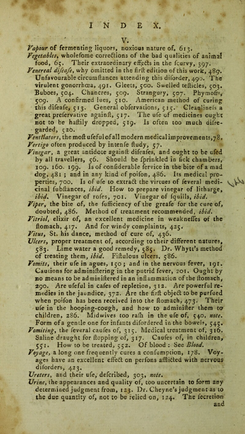 V. Valour of fermenting liquors, noxious nature of* 613. Vegetables, wholefome corrections of the bad qualities of animaf food, 65. Their extraordinary effeds in the fcurvy, 397. Venereal difeafey why omitted in the firft edition of this work, 489. Unfavourable circumftances attending this diforder, 490. The ■virulent gonorrhoea, 491. Gleets, 500. Swelled tefticles, 503. Buboes, 504. Chancres, 509. Strangury, 507. Phymofrs, 509. A confirmed lues, 510. American method of curing this difeafe, 513. General obfervations, 515. Gleanlinefs a great prefervative againft, 517. The ufe of medicines ought not to be haftily dropped, 519. Is often too much difre- garded, 526. Ventilators, the moft ufefulofall modern medicalimprovements,78. Vertigo often produced by intenfe fiudy, 57. Vinegar, a great antidote againft difeafes, and ought to be ufed by all travellers, 56. Should be fprinkled in fick chambers, 109. 160. 199. Is of confiaerable fervice in the bite of a mad dog, 481 ; and in any kind of poifon, 486. Its medical pro- perties, 700. Is of ufe to extraCt the virtues of feveral medi- cinal fubftances, ibid. How to prepare vinegar of litharge, ibid* Vinegar of rofes, 701. Vinegar of fquiils, ibid. Viper, the bite of, the fufficiency of the greafe for the cure of, doubted, 486. Method of treatment recommended, ibid. Vitriol, elixir of, an excellent medicine in weaknefles of the flomach, 417. And for windy complaints, 425. Vitus, St. his dance, method of cure of, 436. TJlcerSy proper treatment of, according to their different natures, 583. Lime water a good remedy, 585. Dr. Whytt’s method of treating them, ibid. Fiftulous ulcers, 586. VomitSy their ufe in agues, I50; and in the nervous fever, 191. Cautions for adminiftering in the putrid fever, 201. Ought by no means to be adminiftered in an inflammation of the flomach, 290. Are ufeful in cafes of repletion, 312. Are powerful re- medies in the jaundice, 372. Are the firft objeCt to be purfued when poifon has been received into the flomach, 473. Their ufe in the hooping-cough, and how to adminifter them to1 children, 286. Midwives too rafh in the ufe of, 540, note. Form of a gentle one for infants difordered in the bowels, 345. Vomiting, the feveral caufes of, 315. Medical treatment of, 316. Saline draught for flopping of, 317. Caufes of, in children, 531. How to be treated, 552. Of blood : See Blood. Voyage, a long one frequently cures a confumption, 178. Voy- ages have an excellent effeCt on perfons afflicted with nervous diforders, 423. XJreters, and their ufe, defcribed, 303, note• Urine, the appearances and quality of, too uncertain to form any determined judgment from, 123. Dr. Cheyne’s judgment as to the due quantity of, not to be relied on, 124. The fecretion and
