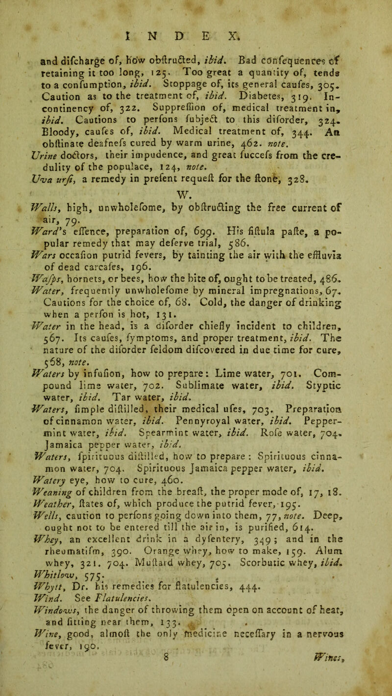 and difcharge of, how obdru&ed, ibid. Bad confequences of retaining it too long, 125. Too great a quantity of, tends to a consumption, ibid. Stoppage of, its general caufes, 305. Caution as to the treatment of, ibid. Diabetes, 319. In- continency of, 322. Suppreflion of, medical treatment in, ibid. Cautions to perfons fubjedt to this diforder, 324. Bloody, caufes of, ibid. Medical treatment of, 344. Aft ohftinate deafnefs cured by warm urine, 462. note. TJrine doctors, their impudence, and great fuccefs from the cre- dulity of the populace, 124, note. U<va urfi, a remedy in prefent requeft for the ftonb, 328. W. Walls, high, unwholefome, by obdru&ing the free current of air, 79. Ward's eflence, preparation of, 699. His fiflula pade, a po- pular remedy that may deferve trial, 586. Wars occaflon putrid fevers, by tainting the air with the effluvia of dead carcafes, 196. Wafps\ hornets, or bees, how the bite of, ought to be treated, 486* Water, frequently unwholefome by mineral impregnations, 67* Cautions for the choice of, 68. Cold, the danger of drinking when a perfon is hot, 13 1. Water in the head, is a diforder chiefly incident to children, 567. Its caufes, fymptoms, and proper treatment, ibid. The nature of the diforder feldom difcovered in due time for cure, 568, note. Waters by infufion, how to prepare: Lime water, 701. Com- pound lime water, 702. Sublimate water, ibid. Styptic water, ibid. Tar water, ibid. Waters, Ample diddled, their medical ufes, 703. Preparation of cinnamon water, ibid. Pennyroyal water, ibid. Pepper- mint water, ibid. Spearmint water, ibid. Rofe water, 704, Jamaica pepper water, ibid. Waters, fpirituous diddled, how to prepare : Spirituous cinna- mon water, 704. Spirituous Jamaica pepper water, ibid. Watery eye, how to cure, 460. Weaning of children from the bread, the proper mode of, 17, 18. Weather, dates of, which produce the putrid fever, 193. Wells, caution to perfons going down into them, 77, note. Deep, ought not to be entered till the air in, is purified, 614. Whey, an excellent drink in a dyfentery, 349; and in the rheomatifm, 390. Orange whey, how to make, 159. Alum whey, 321. 704. Mudard whey, 705. Scorbutic whey, ibid. Whitlow, 575. # Whytt, Dr. his remedies for flatulencies, 444. Wind. See Flatulencies. Windows, the danger of throwing them open on account of heat, and fitting near them, 133. v Wine, good, almod the only medicine neceflary in a nervous fever, 190. 8 Wines,