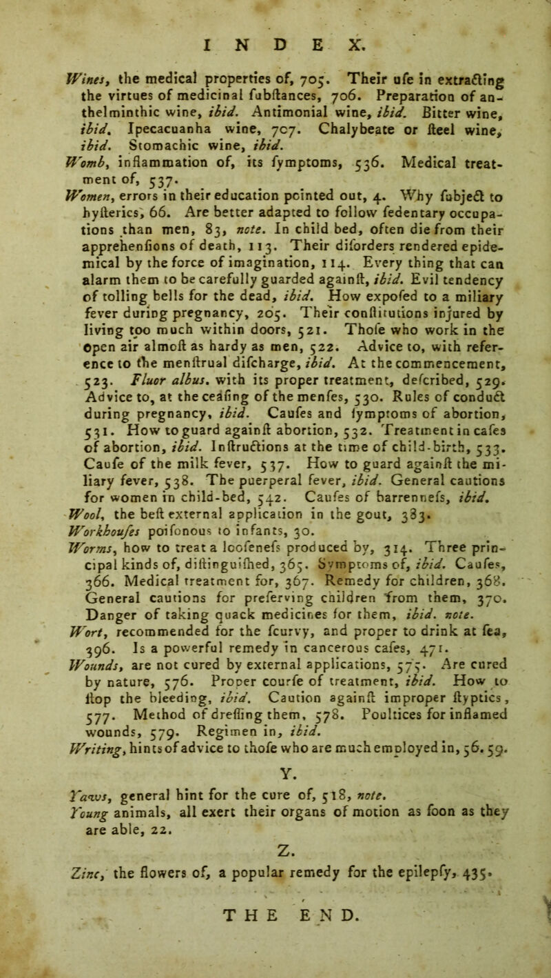 Wines, the medical properties of, 705. Their ufe in extrafling the virtues of medicinal fubftances, 706. Preparation of an- thelminthic wine, ibid. Antimonial wine, ibid. Bitter wine, ibid. Ipecacuanha wine, 7cy. Chalybeate or Heel wine, ibid. Stomachic wine, ibid. Womb, inflammation of, its fymptoms, 336. Medical treat- ment of, 337. Women, errors in their education pointed out, 4. Why fubjefl to hyfterics, 66. Are better adapted to follow fedentary occupa- tions than men, 83, note. In child bed, often die from their apprehenfions of death, 113. Their diforders rendered epide- mical by the force of imagination, 114. Every thing that can alarm them to be carefully guarded againft, ibid. Evil tendency of tolling bells for the dead, ibid. How expofed to a miliary fever during pregnancy, 265. Their conflitutions injured by living tpo much within doors, 521. Thofe who work in the Open air almoft as hardy as men, 522. Advice to, with refer- ence to the menftrual difcharge, ibid. At the commencement, 523. Fluor albus. with its proper treatment, defcribed, 529. Advice to, at the ceafing of the menfes, 530. Rules of conduct during pregnancy, ibid. Caufes and fymptoms of abortion, 531. How to guard againft abortion, 532. Treatment in cafes of abortion, ibid, lnftru&ions at the time of child-birth, 533. Caufe of the milk fever, 537. How to guard againft the mi- liary fever, 538. The puerperal fever, ibid. General cautions for women in child-bed, 542. Caufes of barrennefs, ibid. Wool, the beft external application in the gout, 383. Workhoufes poifonous to infants, 30. Worms, how to treat a lcofenefs produced by, 314. Three prin- cipal kinds of, diftinguifhed, 365. Svmptoms of, ibid. Caufes, 366. Medical treatment for, 367. Remedy for children, 368. General cautions for preferving children from them, 370. Danger of taking quack medicines for them, ibid. note. Wort, recommended for the fcurvy, and proper to drink at fea, 396. Is a powerful remedy in cancerous cafes, 471. Wounds, are not cured by external applications, 575. Are cured by nature, 576. Proper courfe of treatment, ibid. How to Hop the bleeding, ibid. Caution againft improper ftyptics, 377. Method of drefling them, 578. Poultices for inflamed wounds, 579. Regimen in, ibid. Writing, hints of advice to thofe who are much employed in, 56.59. Y. Taws, general hint for the cure of, 518, note. Young animals, all exert their organs of motion as foon as they are able, 22. Z. Zinc, the flowers of, a popular remedy for the epilepfy, 435. THE END.