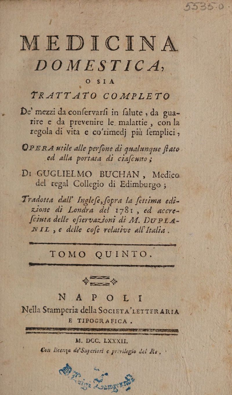 | di di sel FI ta È Voi MEDICINA (DOMESTICA. O SIA TRATTATO COMPLETO . De mezzi daconfervarfi in falute , da Qua- rire e da prevenire le malattie , con la regola di vita e co’rimedj più femplici, QPERA utile alle perfone di qualungue fato. .ed alla portata di ciafcuno; Di GUGLIELMO BUCHAN , Medica del regal Collegio di Edimburgo ; Fradotta dall’ Inglefe,fopra la fettima edi- zione di Londra del 1781, ed accre- (cinta delle ofservazioni di M. DvPiA- NIL,€ delle cofe relative all'Ivalia. dit he | li PROMO LOUTINTO. o PERI. N. &amp; PUO Li Nella Stamperia della SocieTA’ LETTERARIA E TIPOGRAFICA, Ò M. DCC, LXXXII. Con licenza de'Superiori e privilegio del Re, >