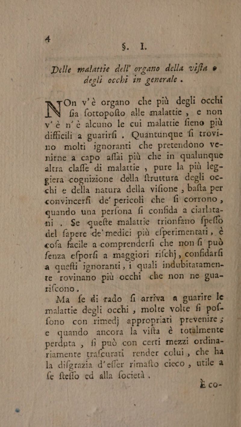 So Delle malattie dell’ organo della viffa è degli occhi sn generale . rOn v'è organo che più degli occhi N fia fottopofto alle malattie , e non v'è n'è alcuno le cui malattie fieno più difficili a guarirfi . Quantunque fi trovi- no molti ignoranti che pretendono ve- nitne a capo affai più che in qualunque altra claffe di malattie , pure la più leg- giera cognizione della ftruttura degli oc- chi e della natura della vifione , bafta per convincerfi de’ pericoli che fi corrono, quando una perfona fi confida a ciarlata- ni . Se quefte malattie trionfano fpeflo del fapere de’ medici più efperimentati, è cofa facile a comprenderfi che nonfi può fenza efporfi a maggiori rifchj, confidarf a quefti ignoranti, i quali indubitatamen- te rovinano più occhi che non ne gua- rifcono. Ma fe di rado fi arriva a guarire le. malattie degli occhi , molte volte fi pof- fono con rimedj appropriati prevenire ; e quando ancora la vifta è rotalmente perduta , fi può con certi mezzi ordina- riamente trafcurati render colui, che ha la difgrazia d’efler rimafio cieco , utile a fe fteffo ed alla focietà, È co-