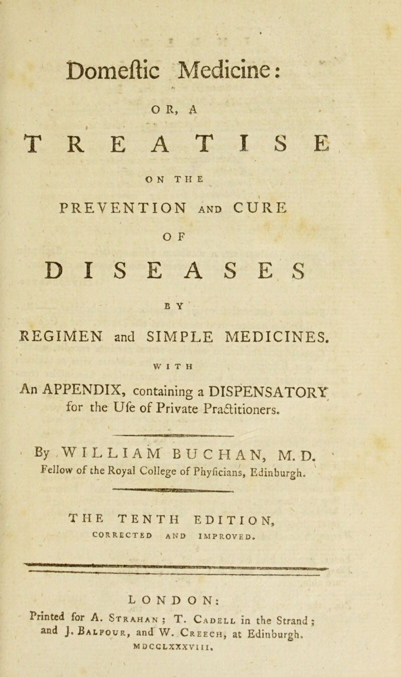 Domeftic Medicine: OR, A TREATISE ON THE PREVENTION and CURE O F DISEASES E Y REGIMEN and SIMPLE MEDICINES. % WITH An APPENDIX, containing a DISPENSATORY for the Ufe of Private Practitioners. By WILLIAM BUCHAN, M. D. fellow of the Royal College of Pnylicians, Edinburgh. THE TENTH EDITION, CORRECTED AND IMPROVED. LONDON: Printed for A. Strahan ; T. Cadell in the Strand; and J. Balfour, and W. Creech, at Edinburgh. MDCCLXXXVIII.