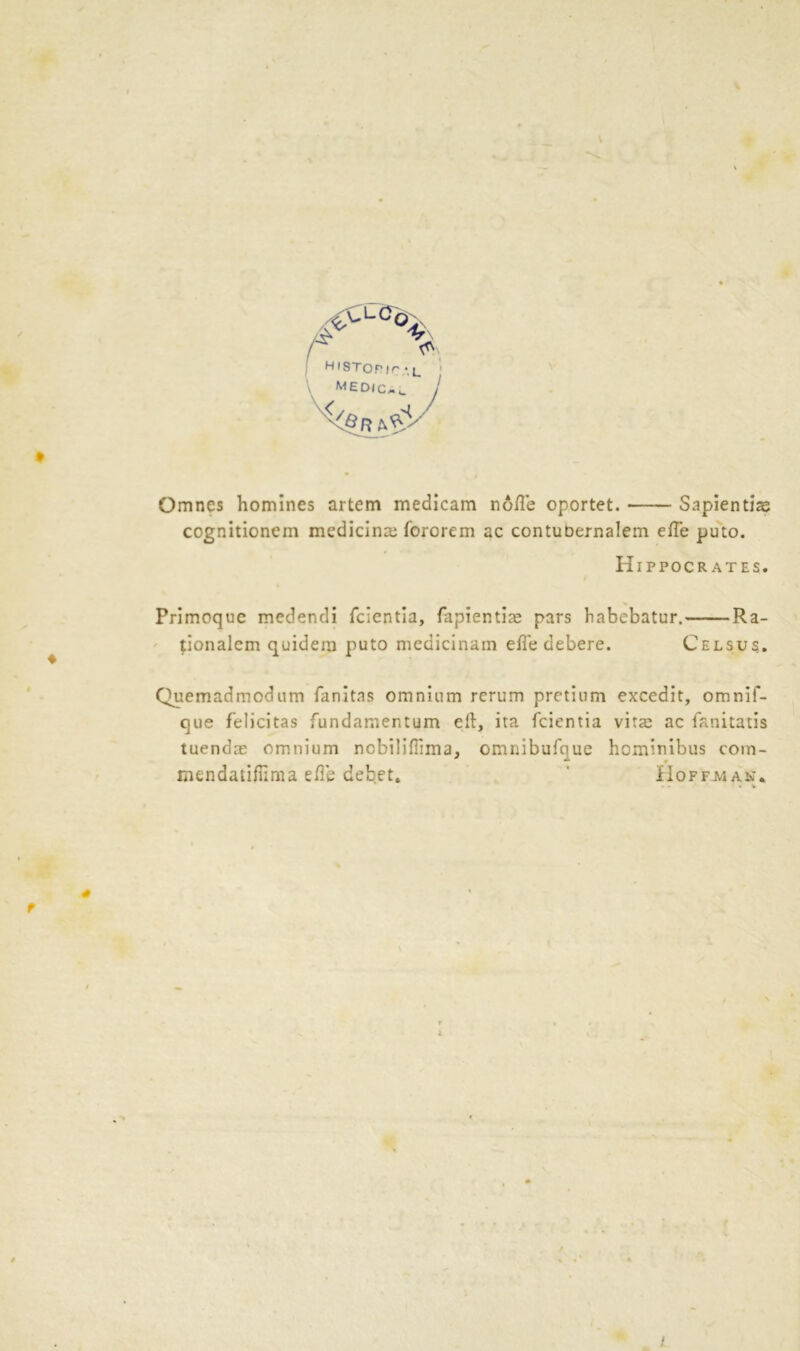 .£CLC0 % H iSTor |r • j_ mED(Cmc Omnes homines artem medicam node oportet. Sapientis cognitionem medicine fororem ac contuoernalem ede puto. Hippocrates. Primoquc medendi fcientia, fapientiae pars habebatur. Ra- tionalem quidera puto mcdicinain ede debere. Celsu?. Quemadmodum fanitas omnium rerum pretium excedit, omnif- que felicitas fundamentum ell, ita fcientia vita: ac fanitatis tuendae omnium nobilifiima, omnibufque hominibus com- mendatidima ede debet. ' Hoffman.