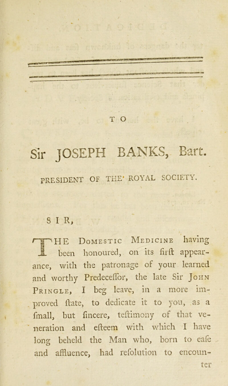 Sir JOSEPH BANKS, Bart. PRESIDENT OF THE* ROYAL SOCIETY. S I R, rpHE Domestic Medicine having JL been honoured, on its fir ft appear- ance, with the patronage of your learned and worthy Predeceffor, the late Sir John Pringle, I beg leave, in a more im- proved ftate, to dedicate it to you, as a fmall, but fincere, teftimony of that ve- ' neration and efteem with which I have long beheld the Man who, born to eafe and affluence, had refolution to encoun- ter