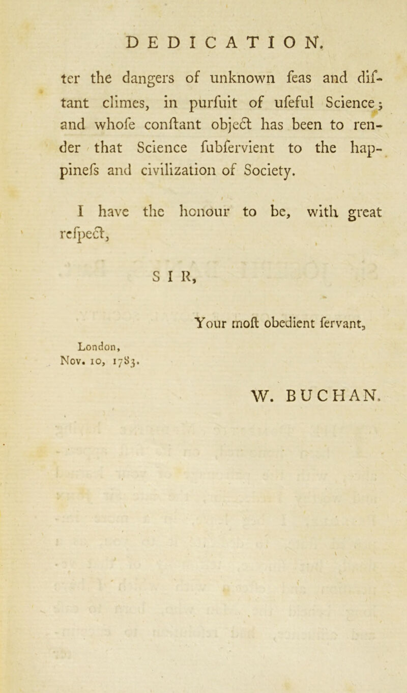 DEDICATION, ter the dangers of unknown feas and dis- tant climes, in purfuit of ufeful Science; and whofe conftant objedl has been to ren- der that Science fubfervient to the hap- pinefs and civilization of Society. $ \ % I have the honour to be, with great rcfpect, S I R, Your rnoft obedient fervant, London, Nov. io, 17S3. W. BUCHAN.