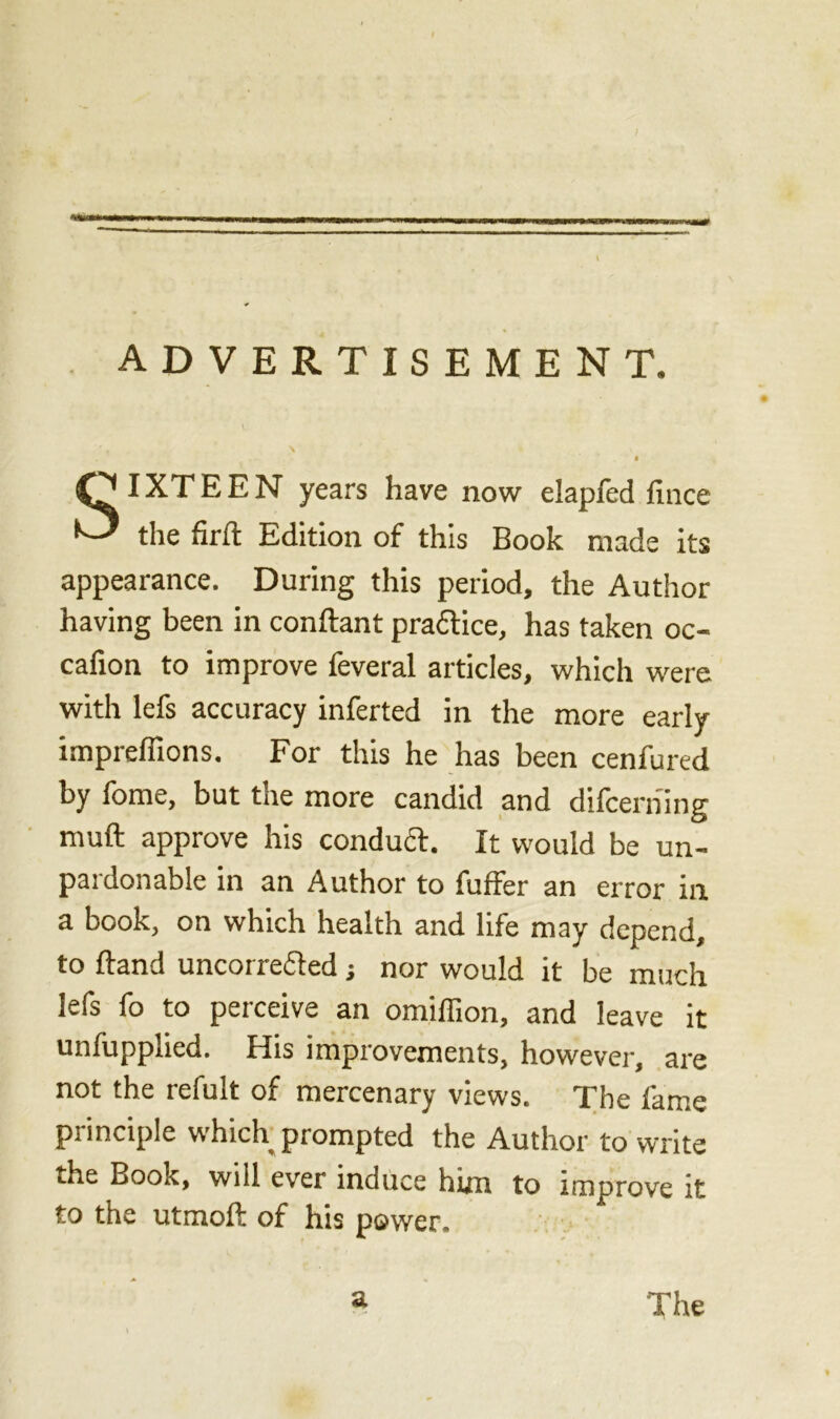 ) ADVERTISEMENT. IXTEEN years have now elapfed fince the firft Edition of this Book made its appearance. During this period, the Author having been in conftant practice, has taken oc- cafion to improve feveral articles, which were with lefs accuracy inferted in the more early impreffions. For this he has been cenfured by fome, but the more candid and difcerhing muft approve his conduct. It would be un- pardonable in an Author to fuffer an error in a book, on which health and life may depend, to ftand uncorrefted j nor would it be much lefs fo to perceive an omiffion, and leave it unfupplied. His improvements, however, are not the refult of mercenary views. The fame principle w hich^ prompted the Author to write the Book, will ever induce him to improve it to the utmoft of his power. a The