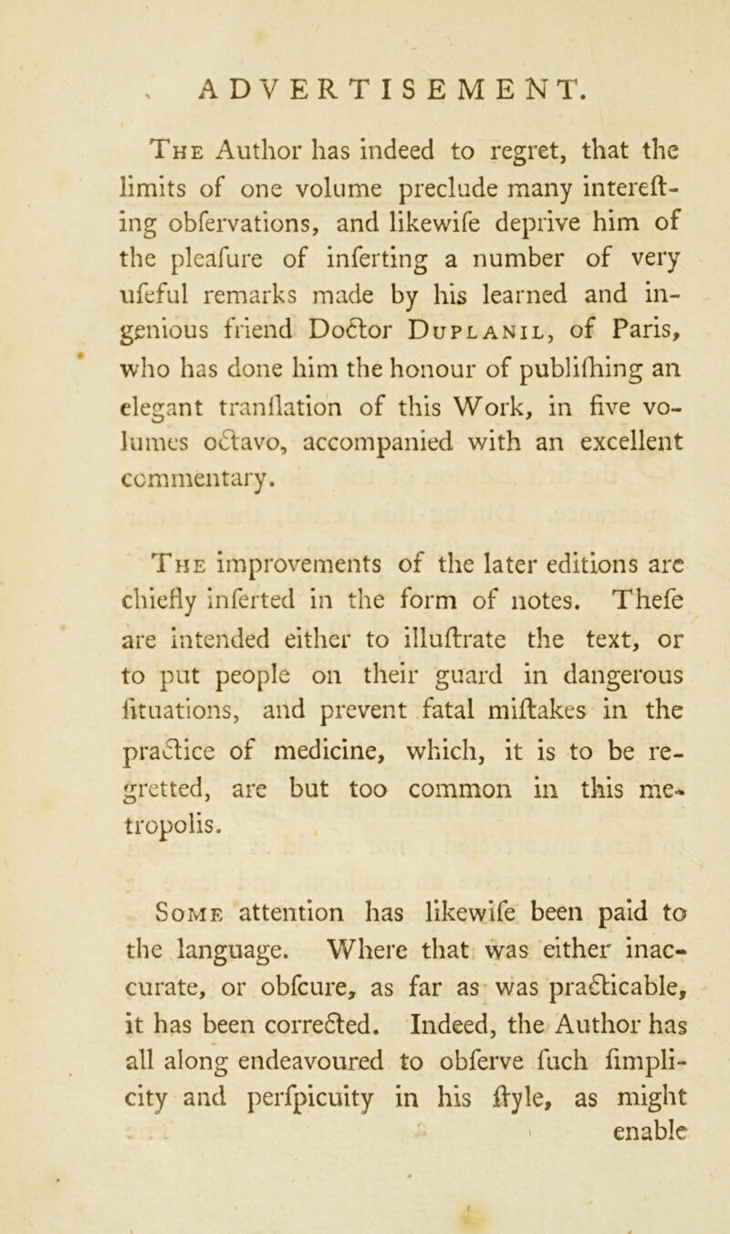 The Author has indeed to regret, that the limits of one volume preclude many intend- ing obfervations, and likewife deprive him of the pleafure of inferting a number of very ufeful remarks made by his learned and in- genious friend Dodtor Duplanil, of Paris, who has done him the honour of publifhing ail elegant tranllation of this Work, in five vo- lumes odtavo, accompanied with an excellent commentary. The improvements of the later editions are chiefly inferted in the form of notes. Thefe are intended either to illuftrate the text, or to put people on their guard in dangerous fit nations, and prevent fatal miflakes in the practice of medicine, which, it is to be re- gretted, are but too common in this me- tropolis. Some attention has likewife been paid to the language. Where that was either inac- curate, or obfcure, as far as was practicable, it has been corredted. Indeed, the Author has all along endeavoured to obferve fuch fimpli- city and perfpicuity in his ftyle, as might enable