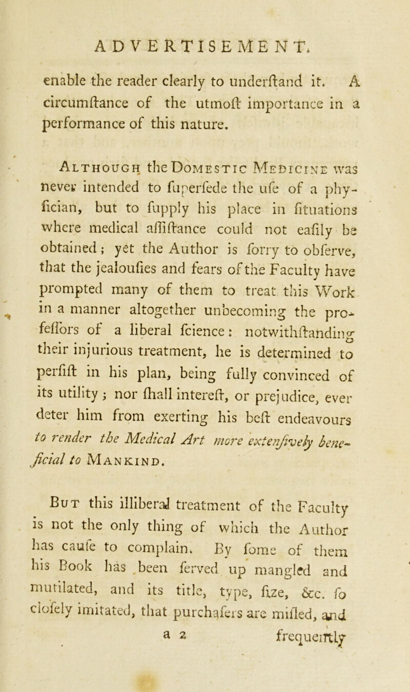 ' ■ / enable the reader clearly to underftand it. A circumftance of the utmolf importance in a performance of this nature. Although the Domestic Medicine was never intended to fuperfede the ufe of a phy- fician, but to fupply his place in fituations where medical abidance could not eafdy be obtained; yet the Author is ferry to obferve, that the jealoufies and fears of the Faculty have prompted many of them to treat this Work in a manner altogether unbecoming the pro* fefiors of a liberal fcience: notwithftaiiding their injurious treatment, he is determined to perfift in his plan, being fully convinced of its utility ; nor (hall intereb, or prejudice, ever deter him from exerting his bed: endeavours to render the Medical Art mere extenfively bene- jicial to Mankind. But this illiberal treatment of the Faculty is not the only thing of which the Author has caule to complain. By fome of them his Book has .been ferved up mangled and mutilated, and its title, type, fize, &c. fo ciofely imitated, that purchafers are milled, and \