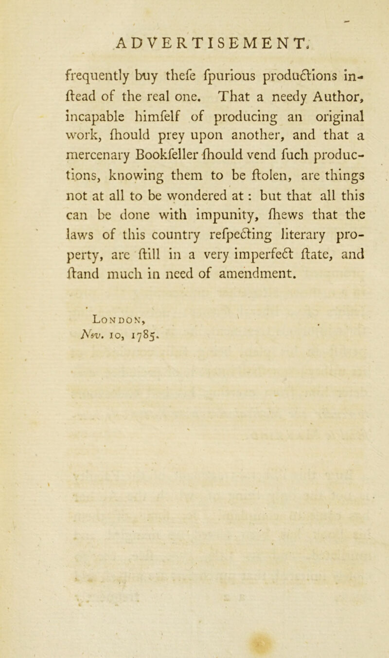frequently buy thefe fpurious productions in- ftead of the real one. That a needy Author, incapable himfelf of producing an original work, fhould prey upon another, and that a mercenary Bookfeller fhould vend fuch produc- tions, knowing them to be ftolen, are things not at all to be wondered at: but that all this can be done with impunity, (hews that the laws of this country refpeCting literary pro- perty, are ftill in a very imperfeCt Rate, and ftand much in need of amendment. London, Nev. io, 17 85.