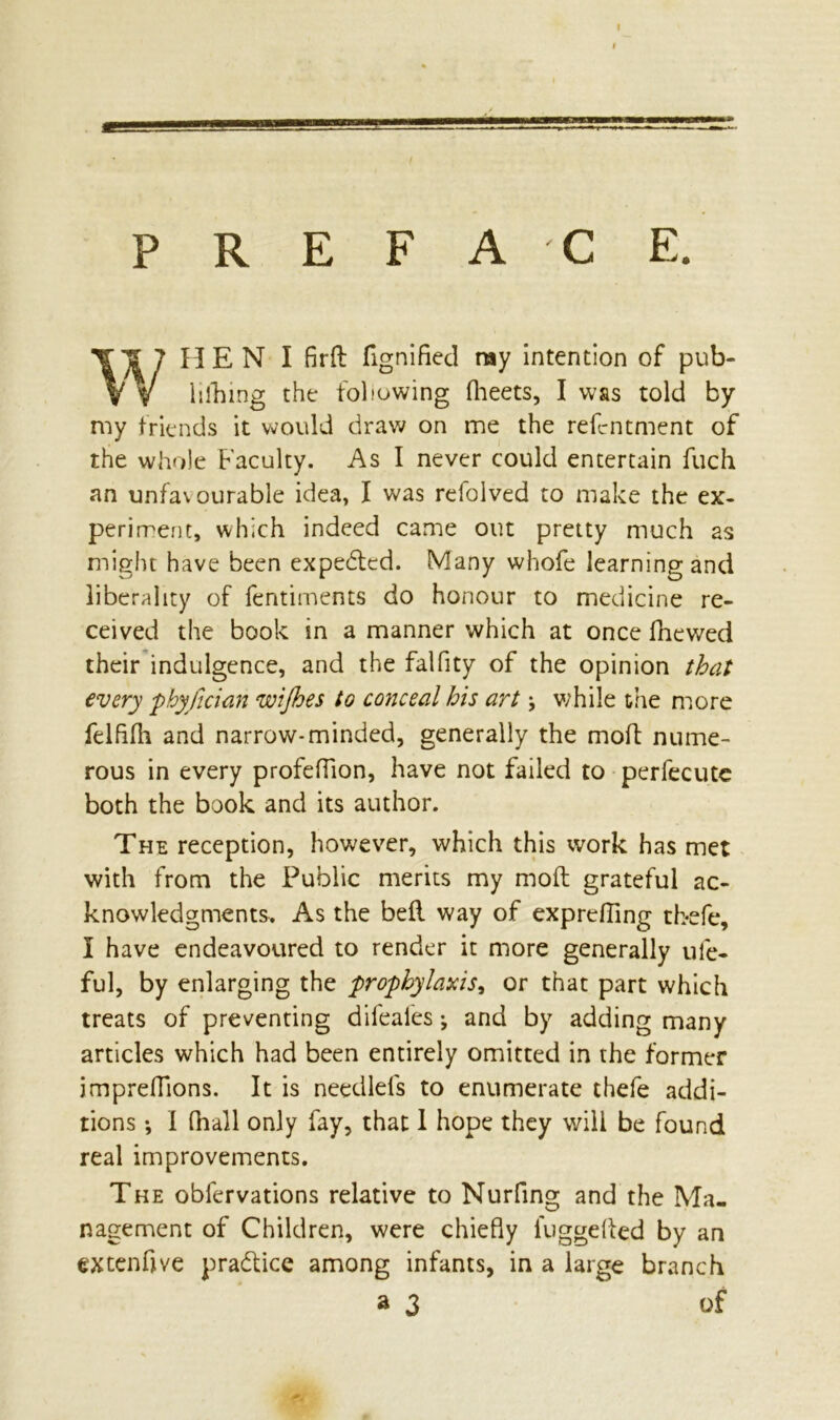 PREFACE. HEN I fird fignified ray intention of pub- hlhing the following flieets, I was told by my friends it would draw on me the refcntment of the whole Faculty. As I never could entertain fuch an unfavourable idea, I was refolved to make the ex- periment, which indeed came out pretty much as might have been expected. Many whofe learning and liberality of fentiments do honour to medicine re- ceived the book in a manner which at once fhewed their indulgence, and the falfity of the opinion that every phyfician wijhes to conceal his art \ while the more felflfli and narrow-minded, generally the moll nume- rous in every profeffion, have not failed to perfecute both the book and its author. The reception, however, which this work has met with from the Public merits my mod grateful ac- knowledgments. As the bed way of exprcfling tbefe, I have endeavoured to render it more generally ule- ful, by enlarging the prophylaxis, or that part which treats of preventing difeafes ♦, and by adding many articles which had been entirely omitted in the former impreffions. It is needlefs to enumerate thefe addi- tions •, I fhall only fay, that I hope they will be found real improvements. The obfervations relative to Nurfing and the Ma- nagement of Children, were chiefly luggeded by an menftve practice among infants, in a large branch a 3 of