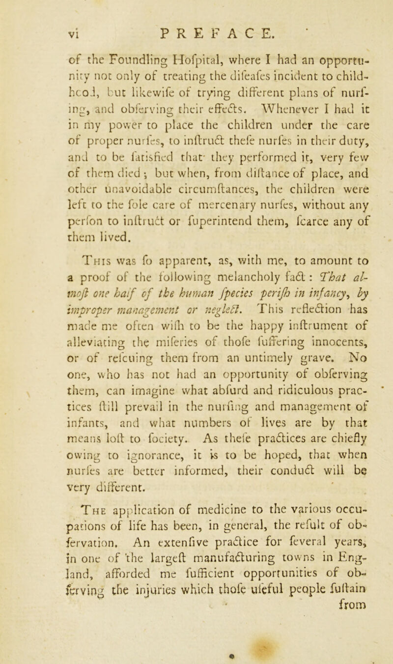 of the Foundling Hofpital, where I had an opportu- nity not only of treating the difeafes incident to child- hood, but likewife of trying different plans of null- ing, and obferving their effeds. Whenever I had it in my power to place the children under the care of proper nurfes, to inftrud thefe nurfes in their duty, and to be fatisfied that- they performed it, very few of them died; but when, from diftanceof place, and other unavoidable circumftances, the children were left to the foie care of mercenary nurfes, without any perfon to inftruct or fuperintend them, fcarce any of them lived. This was fo apparent, as, with me, to amount to a proof of the following melancholy fad : That al- viofi one haif cf the human Jpecies perifh in infancy, by improper management or negleft. This reflection has made me often wifh to be the happy inftrument of alleviating the miferies of thofe fuffering innocents, or of retelling them from an untimely grave. No one, who has not had an opportunity of obferving them, can imagine what abfurd and ridiculous prac- tices ftill prevail in the nurfing and management of infants, and what numbers of lives are by that means loft to fociety. As thefe pradices are chiefly owing to ignorance, it vs to be hoped, that when nurfes are better informed, their condud will be very different. The application of medicine to the various occu- pations of life has been, in general, the refult of ob~ fervation. An extenfive pradice for feveral years, in one of the largeft manufaduring towns in Eng- land, afforded me fuffleient opportunities of ob- ferving the injuries which thole ui'eful people fuftain from