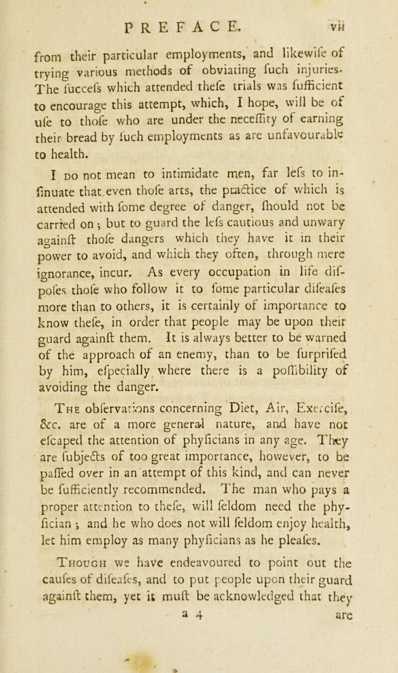 PREFACE. vh . I from their particular employments, and likewile of trying various methods of obviating iuch injuries- The iuccefs which attended thefe trials was fufficient to encourage this attempt, which, I hope, will be of ufe to thole who are under the neceftity of earning their bread by iuch employments as are unfavourable to health. I do not mean to intimidate men, far lefs to in- (inuate that even thole arts, the practice of which is attended with fome degree of danger, fnould not be carried on •, but to guard the lefs cautious and unwary againft thole dangers which they have it in their power to avoid, and which they often, through mere ignorance, incur. As every occupation in life dif- pofes thole who follow it to fome particular difeafes more than to others, it is certainly of importance to know thefe, in order that people may be upon their guard againft them. It is always better to be warned of the approach of an enemy, than to be furprifed by him, efpecially where there is a poftibility of avoiding the danger. The obfervatbns concerning Diet, Air, Exercife, &c. are of a more general nature, and have not efcaped the attention of phyficians in any age. They are fubjedts of too great importance, however, to be pafted over in an attempt of this kind, and can never be fufficiently recommended. The man who pays a proper attention to thefe, will feldom need the phy- fician •, and he who does not will feldom enjoy health, let him employ as many phyficians as he pleales. Though we have endeavoured to point out the caufes of difeafes, and to put people upon their guard againft them, yet it muft be acknowledged that they a 4 are >»