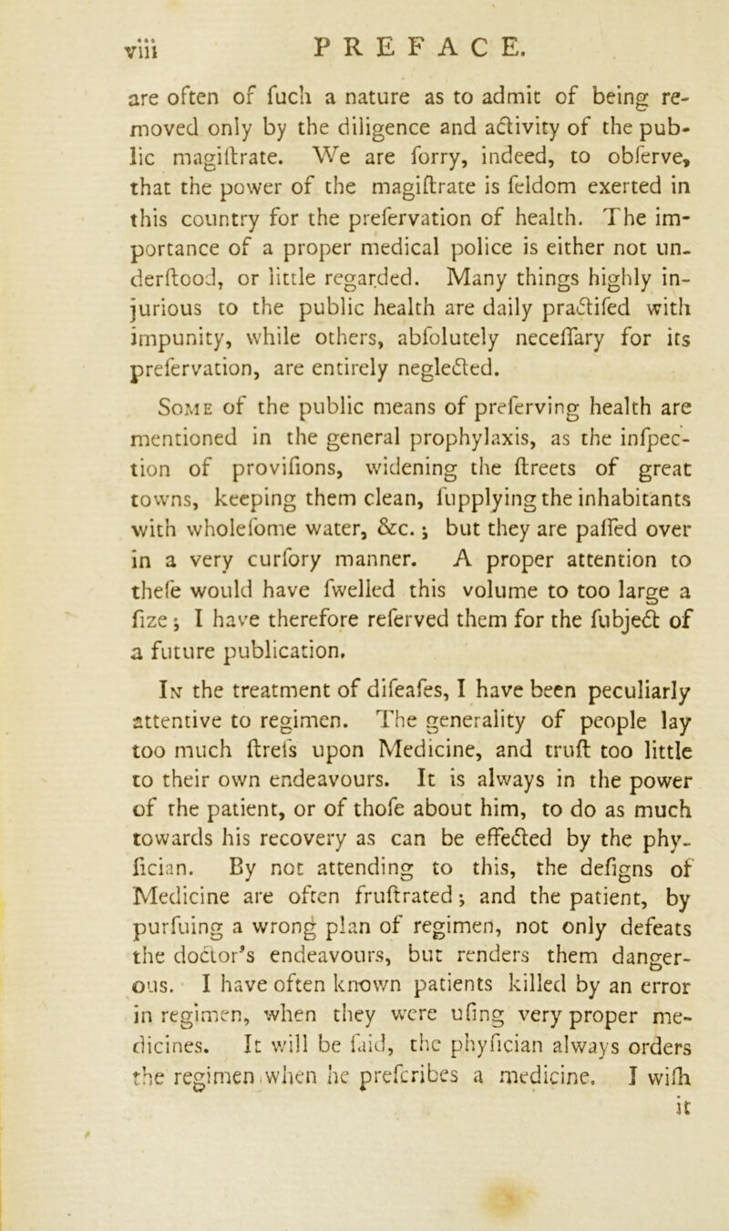 are often of fuch a nature as to admit of being re- moved only by the diligence and activity of the pub- lic magiftrate. We are forry, indeed, to obferve, that the power of the magiftrate is feldom exerted in this country for the prefervation of health. The im- portance of a proper medical police is either not un. derftcod, or little regarded. Many things highly in- jurious to the public health are daily praftifed with impunity, while others, abfolutely necelfary for its prefervation, are entirely negle&ed. Some of the public means of preferving health are mentioned in the general prophylaxis, as the inflec- tion of provifions, widening the ftreets of great towns, keeping them clean, fupplying the inhabitants with wholefome water, &c. j but they are palfed over in a very curfory manner. A proper attention to thefe would have fwelled this volume to too large a fize i I have therefore referved them for the fubjeft of a future publication, Int the treatment of difeafes, I have been peculiarly attentive to regimen. The generality of people lay too much ftrefs upon Medicine, and cruft too little to their own endeavours. It is always in the power of the patient, or of thofe about him, to do as much towards his recovery as can be effe&ed by the phy- fician. By not attending to this, the defigns of Medicine are often fruftrated •, and the patient, by purfuing a wrong plan of regimen, not only defeats the doctor's endeavours, but renders them danger- ous. I have often known patients killed by an error in regimen, when they were ufing very proper me- dicines. It will be laid, the phyfician always orders the regimen iwhen he preferibes a medicine. I wifh it