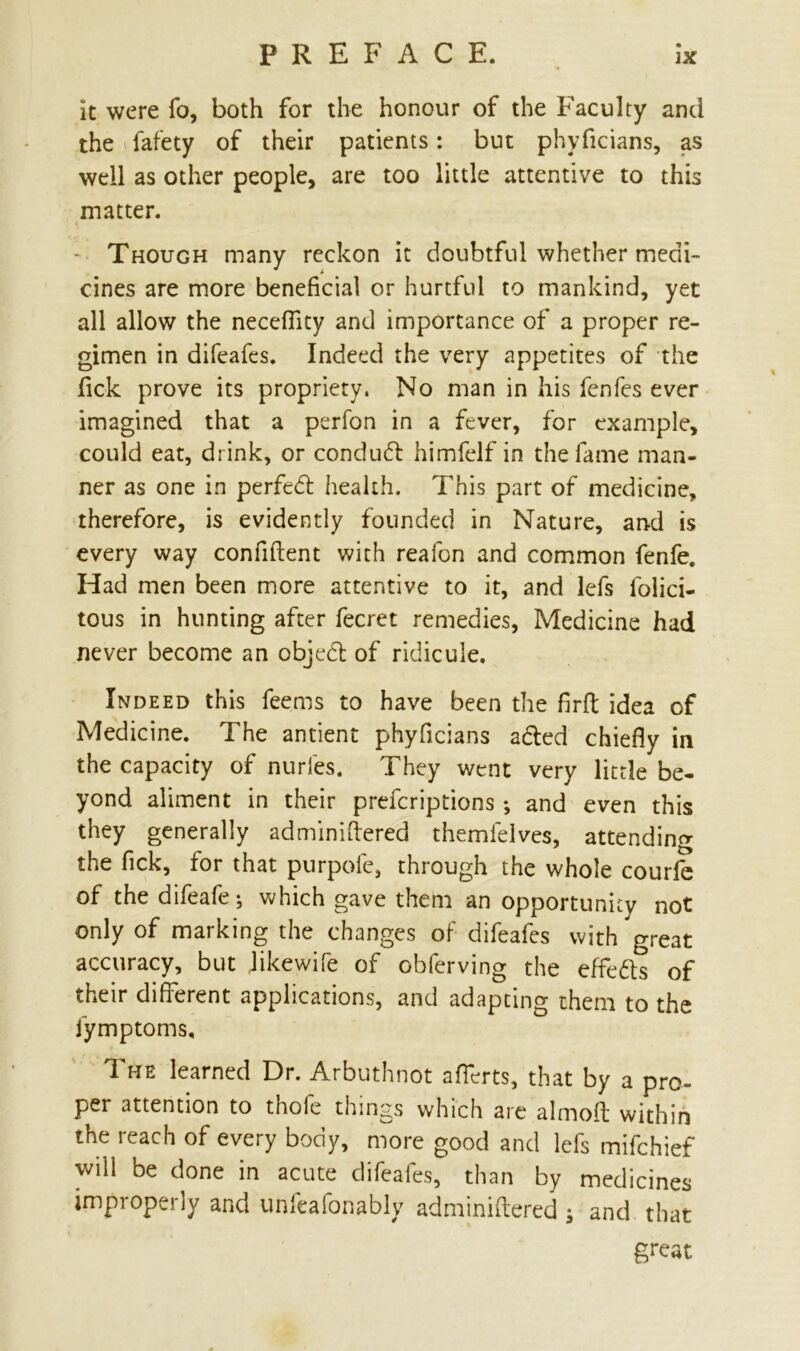 it were fo, both for the honour of the Faculty and the fafety of their patients: but phyficians, as well as other people, are too little attentive to this matter. Though many reckon it doubtful whether medi- cines are more beneficial or hurtful to mankind, yet all allow the necefiicy and importance of a proper re- gimen in difeafes. Indeed the very appetites of the fick prove its propriety. No man in his fenfes ever imagined that a perfon in a fever, for example, could eat, drink, or conduct himfelf in the fame man- ner as one in perfedt health. This part of medicine, therefore, is evidently founded in Nature, and is every way confident with reafon and common fenfe. Had men been more attentive to it, and lefs lolici- tous in hunting after fecret remedies, Medicine had never become an objedl of ridicule. Indeed this feems to have been the firfl; idea of Medicine. The antient phyficians acted chiefly in the capacity of nurles. They went very little be- yond aliment in their prefcriptions *, and even this they generally adminiftered themielves, attending the fick, for that purpofe, through the whole courfe of the difeafe; which gave them an opportunity not only of marking the changes of difeafes with great accuracy, but J ike wife of obferving the effedls of their different applications, and adapting them to the iymptoms. The learned Dr. Arbuthnot afferts, that by a pro- per attention to thofe things which are almofl: within the reach of every body, more good and lefs mifchief will be done in acute difeafes, than by medicines improperly and unfeaionably adminiftered $ and that great