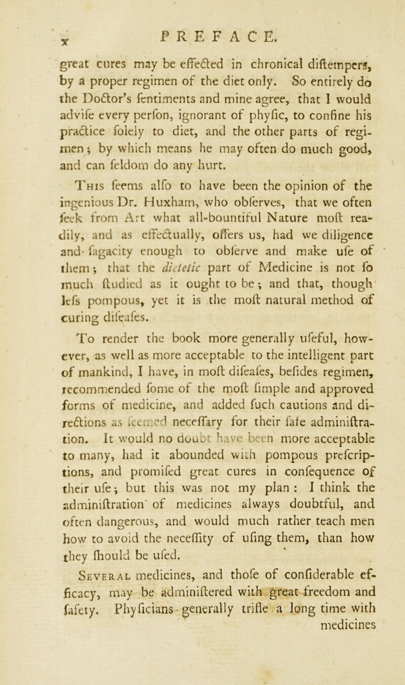 great cures may be effected in chronical diftempers, by a proper regimen of the diet only. So entirely do the Do£lor’s fcntiments and mine agree, that 1 would advife every perfon, ignorant of phyfic, to confine his practice foiely to diet, and the other parts of regi- men ; by which means he may often do much good, and can feldom do any hurt. This feems alfo to have been the opinion of the ingenious Dr. Huxham, who obferves, that we often feek from Art what all-bountiful Nature mod rea- dily, and as effectually, offers us, had we diligence and- fagacity enough to obferve and make ufe of them *, that the dietetic part of Medicine is not fo much ft tidied as it ought to be; and that, though lefs pompous, yet it is the mod natural method of curing dilcafes. To render the book more generally ufeful, how- ever, as well as more acceptable to the intelligent part of mankind, I have, in mod difeafes, befides regimen, recommended fome of the mod fimple and approved forms of medicine, and added fuch cautions and di- re&ions as feerned neceffary for their fate adminiftra- tion. It would no doubt have been more acceptable to many, had it abounded with pompous preferip- tions, and promifed great cures in confequence of their ufe i but this was not my plan : I think the adminiftration' of medicines always doubtful, and often dangerous, and would much rather teach men how to avoid the neceffity of ufing them, than how they fhould be ufed. Several medicines, and thofe of confiderable ef- ficacy, may be adminidered with great freedom and fafety. Phydcians generally trifle a long time with medicines