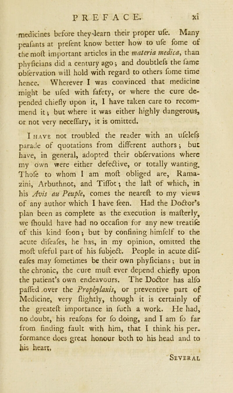 medicines before they^learn their proper ufe. Many peafants at prefent know better how to ufe fome of the moft important articles in the materia medica, than phyficians did a century ago; and doubtlefs the fame oblervation will hold with regard to others fome time hence. Wherever I was convinced that medicine might be ufed with fafety, or where the cure de- pended chiefly upon it, I have taken care to recom- mend it; but where it was either highly dangerous, or not very neceflfary, it is omitted. I have not troubled the reader with an ufelefs parade of quotations from different authors; but have, in general, adopted their obfervations where my own were either defedlive, or totally wanting. Thofe to whom I am moft obliged are, Rama- zini, Arbuthnot, and Tiflfot *, the laft of which, in his Avis au Peuple, comes the neareft to my views of any author which I have feen. Had the Dodtor’s plan been as complete as the execution is mafterly, we fhould have had no occafion for any new treatife of this kind foon; but by confining himfelf to the acute difeafes, he has, in my opinion, omitted the moft ufeful part of his fubjedt. People in acute dif- eafes may fometimes be their own phyficians; but in the chronic, the cure muff ever depend chiefly upon the patient’s own endeavours. The Dodtor has alfo pafled over the Prophylaxis, or preventive part of Medicine, very (lightly, though it is certainly of the greateft importance in fuch a work. He had, no doubt, his reafops for fo doing, and I am fo far from finding fault with him, that I think his per. formance does great honour both to his head and to his heart, Several