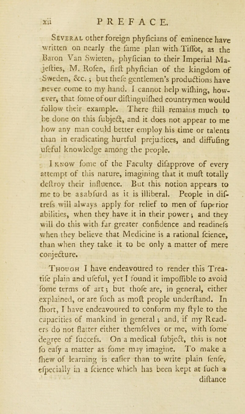 • * Several other foreign phyficians of eminence have written on nearly the fame plan with Tiffot, as the Baron Van Swieten, phyfician to their Imperial Ma- jefties, M. Rofen, fir ft phyfician of the kingdom of Sweden, &c. ; but thefe gentlemen’s productions have never come to my hand. I cannot help wifhing, how- ever, that fomeofour diftinguifiied countrymen would follow their example. There (till remains much to be done on this fubjeCt, and it does not appear to me how any man could better employ his time or talents than in eradicating hurtful prejudices, and diffufing ufeful knowledge among the people. I know fome of the Faculty difapprove of every attempt of this nature, imagining that it muft totally deflroy their influence. But this notion appears to me to be asabfurd as it is illiberal. People in dif- trefs will always apply for relief to men of fupt-rior abilities, when they have it in their power; and they will do this with far greater confidence and readinds when they believe that Medicine is a rational fcience, than when they take it to be only a matter of mere conjecture. Though I have endeavoured to render this Trea- tife plain and ufeful, yet I found it impoflible to avoid fome terms of art; but thofe are, in general, either explained, or are fnch as moft people underftand. In fhort, I have endeavoured to conform my ftyle to the capacities of mankind in general ; and, if my Read- ers do not flatter either themfelves or me, with fome degree of fuccefs. On a medical fubjeCt, this is not fo eafy a matter as fome may imagine. To make a fhew of learning is eafier than to write plain fenfe, efpecially in a fcience which has been kept at iuch a diftance