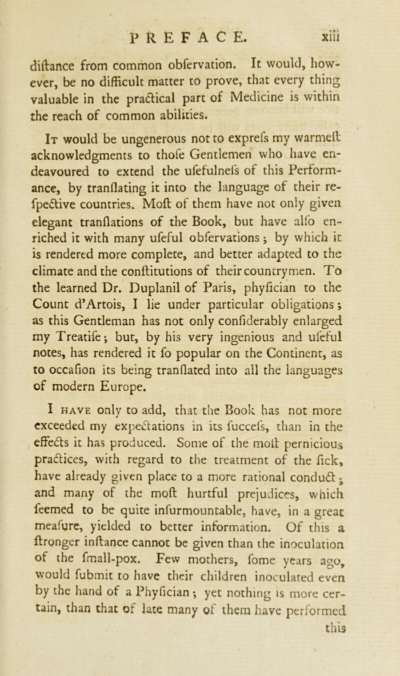 « • t diftance from common obfervation. It would, how- ever, be no difficult matter to prove, that every thing valuable in the practical part of Medicine is within the reach of common abilities. It would be ungenerous not to exprefs my warmeft acknowledgments to thoie Gentlemen who have en- deavoured to extend the ufefulnefs of this Perform- ance, by tranflating it into the language of their re- fpedtive countries. Moft of them have not only given elegant tranflations of the Book, but have alfo en- riched it with many ufeful obfervations •, by which it is rendered more complete, and better adapted to the climate and the conftitutions of their countrymen. To the learned Dr. Duplanil of Paris, phyfician to the Count d’Artois, I lie under particular obligations; as this Gentleman has not only confiderably enlarged my Treatife-, but, by his very ingenious and ufeful notes, has rendered it fo popular on the Continent, as to occafion its being tranflated into all the languages of modern Europe. I have only to add, that the Book has not more exceeded my expectations in its fuccefs, than in the effeCts it has produced. Some of the molt pernicious pradlices, with regard to the treatment of the Tick, have already given place to a more rational conduCt «s and many of the moft hurtful prejudices, which feemed to be quite infurmountable, have, in a great meafure, yielded to better information. Of this a ftrpnger inftance cannot be given than the inoculation of the fmall-pox. Few mothers, fome years ago, would fubmit to have their children inoculated even by the hand of a Phyfician; yet nothing is more cer- tain, than that ot late many ol them have performed this