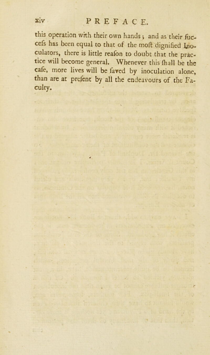 this operation with their own hands *, and as their fuc- cefs has been equal to that of the moft dignified ]jno- culators, there is little reafon to doubt that the prac- tice will become general. Whenever this fhall be the cafe, more lives will be faved by inoculation alone, than are at prefent by all the endeavours of the Fa- culty,