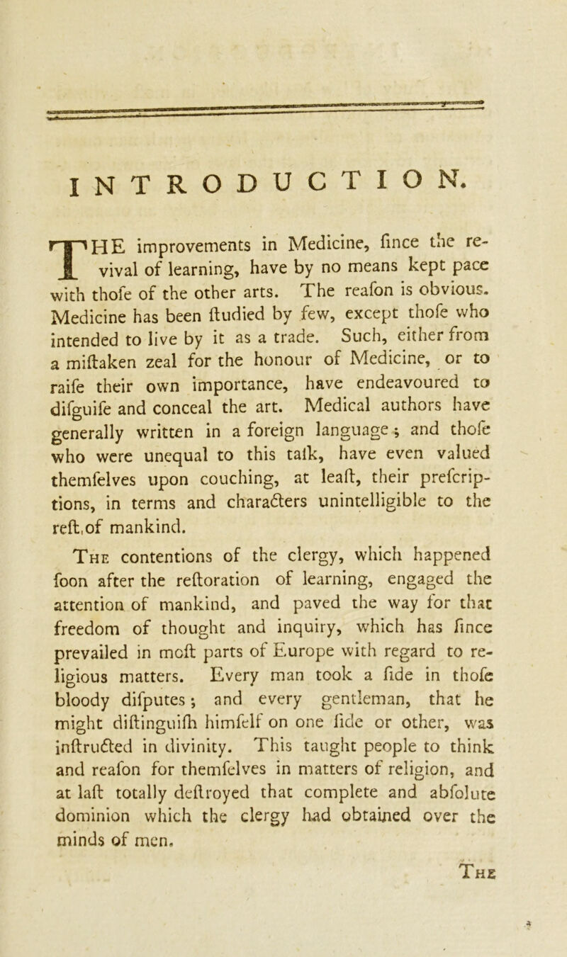INTRODUCTION. HE improvements in Medicine, fince tne re- vival of learning, have by no means kept pace with thofe of the other arts. The reafon is obvious. Medicine has been ftudied by few, except thofe who intended to live by it as a trade. Such, either from a miftaken zeal for the honour of Medicine, or to raife their own importance, have endeavoured to difguife and conceal the art. Medical authors have generally written in a foreign language ; and thofe who were unequal to this talk, have even valued themfelves upon couching, at leaft, their preemp- tions, in terms and characters unintelligible to the reft,of mankind. The contentions of the clergy, which happened foon after the reftoration of learning, engaged the attention of mankind, and paved the way for that freedom of thought and inquiry, which has fince prevailed in mcft parts of Europe with regard to re- ligious matters. Every man took a fide in thofe bloody difputes and every gentleman, that he might diftinguifh himfelf on one fide or other, was inftruCled in divinity. This taught people to think and reafon for themfelves in matters of religion, and at laft totally deftroyed that complete and abfolute dominion which the clergy had obtained over the minds of men. The