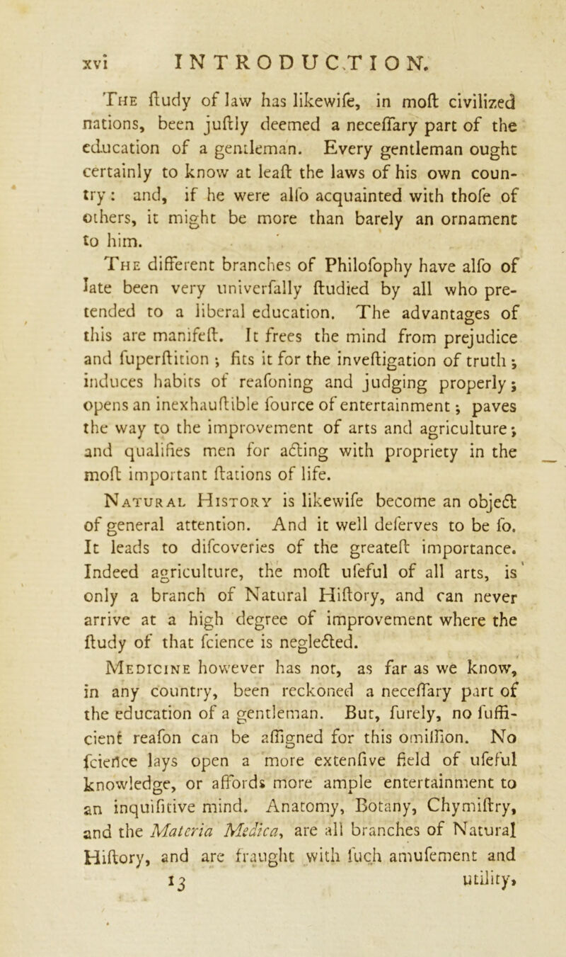 The fludy of law has likewife, in moft civilized nations, been jufliy deemed a neceffary part of the education of a gentleman. Every gentleman ought certainly to know at leaft the laws of his own coun- try : and, if he were alio acquainted with thofe of others, it might be more than barely an ornament to him. The different branches of Philofophy have alfo of late been very univerfally fludied by all who pre- tended to a liberal education. The advantages of this are manifeft. It frees the mind from prejudice and fuperftition •, fits it for the inveftigation of truth *, induces habits of reafoning and judging properly 5 opens an inexhauftible fource of entertainment j paves the way to the improvement of arts and agriculture*, and qualifies men for adting with propriety in the moft important flations of life. Natural History is likewife become an objedt of general attention. And it well deferves to be fo. It leads to difeoveries of the greateft importance. Indeed agriculture, the moft ufeful of all arts, is only a branch of Natural Hiftory, and can never arrive at a high degree of improvement where the fludy of that fcience is negledted. Medicine however has not, as far as we know, in any country, been reckoned a neceffary part of the education of a gentleman. But, furely, no luffi- cient reafon can be affigned for this omilfion. No feiertee lays open a more extenfive field of ufeful knowledge, or affords more ample entertainment to an inquifitive mind. Anatomy, Botany, Chymiftry, and the Materia Medica, are all branches of Natural Hiflory, and are fraught with iuch amufement and 13 utility.