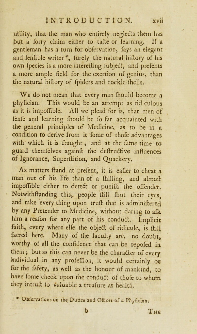 utility, that the man who entirely negledfs them has but a forry claim either to tafte or learning. If a gentleman has a turn for obfervation, fays an elegant and fenfible writer*, furely the natural hiftory of his own fpecies is a more intereding fubjedf, and prefents a more ample field for the exertion of genius, than the natural hiftory of fpiders and cockle-(hells. We do not mean that every man fhould become a phyfician. This would be an attempt as ridiculous as it is impolfible. All we plead for is, that men of fenfe and learning fhould be fo far acquainted with the general principles of Medicine, as to be in a condition to derive from it fome of thofe advantages with which it is fraught; and at the fame time to guard themfelves againft the dedru&ive influences of Ignorance, Superftition, and Quackery. As matters ftand at prefent, it is eafier to cheat a man out of his life than of a fhilling, and aimed impoflible either to detedt or punifh the offender. Notwithftanding this, people dill fhut their eyes, and take every thing upon trud that is adminidered by any Pretender to Medicine, without daring to afk him a reafon for any part of his conduct. Implicit faith, every where elfe the objedt of ridicule, is dill facred here. Many of the faculty are, no doubt, worthy of all the confidence that can be repofed in them j but as this can never be the character of every individual in any profeftion, it would certainly be for the fafety, as well as the honour of mankind, to have fome check upon the condudl of thofe to whom they intrud fo valuable a trealure as health. Obfervations on the Duties and Offices of a Phyfician, b The