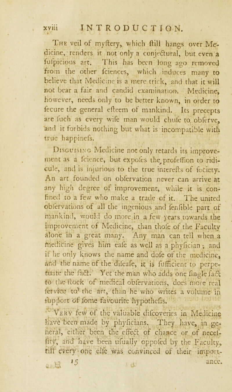 The veil of myftery, which (till hangs over Me- dicine, renders ir not only a conjedural, but even a iulpicious art. This has been long a<>o removed from the other fciences, which induces many to believe that Medicine is a mere trick, and that it will not bear a fair anti candid examination*. Medicine, however, needs only to be better known, in order to fecure the general efteem of mankind. Its precepts are iuch as every wife man would chufe to. obferve, and it forbids nothing but what is incompatible with true happinefs. Disguising Medicine not only retards its improve- ment as a fcience, but expoles the^ profeffion to ridi- cule, anti is injurious to the true inrerefts of fociety. An art founded on oblervation never can arrive at any high degree of improvement, while it is con- fined to a few who make a trade of it. The united oblervations of all the ingenious and fenfible part of mankind, would do more in a few years towards the improvement of Medicine, than thole of the Faculty alone in a great many. Any man can tell when a fnedicine gives him eale as well as a phyfician ; and if he only knows the name and dofe of the medicine, and the name of the difeafe, it is fufHcienc to perpe- tuate the fa£L Yet the man who adds one fingle fact to the (rock or medical obfervatiohs, does more real let vice to' the art, than he who writes a volume in ftipport of lome favourite hypbthefis. Very few of the valuable ejifeoyeries in Medicine have'been made by phyficians. .They have, in ge- heral, either been the' effedl of chance or of need- fity, and have been lifually op poled by the Faculty, fill every one die was convinced of their import-