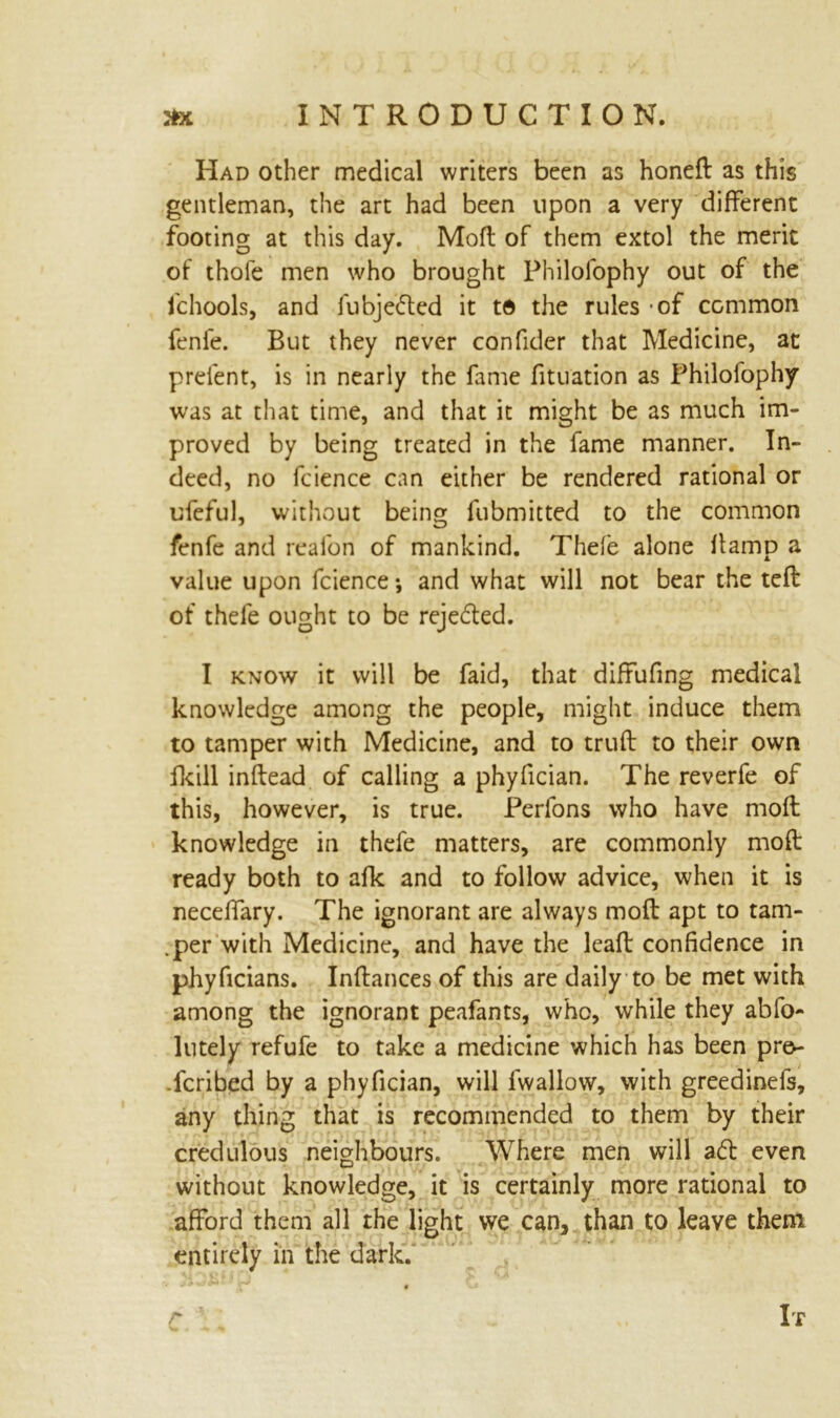 Had other medical writers been as honefl as this gentleman, the art had been upon a very different footing at this day. Mofl of them extol the merit of thofe men who brought Philofophy out of the fchools, and fubje&ed it to the rules of common fenfe. But they never confider that Medicine, at prelent, is in nearly the fame fituation as Philofophy was at that time, and that it might be as much im- proved by being treated in the fame manner. In- deed, no fcience can either be rendered rational or ufeful, without being fubmitted to the common fenfe and reafon of mankind. Thefe alone Itamp a value upon fcience •, and what will not bear the tcffc of thefe ought to be rejedled. I know it will be faid, that diffufing medical knowledge among the people, might induce them to tamper with Medicine, and to trufl to their own ikill inflead of calling a phyfician. The reverfe of this, however, is true. Perlons who have mofl knowledge in thefe matters, are commonly mofl ready both to afk and to follow advice, when it is neceffary. The ignorant are always mofl apt to tam- .per with Medicine, and have the lcaft confidence in phyficians. Inftances of this are daily to be met with among the ignorant peafants, who, while they abfo- lutely refufe to take a medicine which has been pre- scribed by a phyfician, will fwallow, with greedinefs, any thing that is recommended to them by their credulous neighbours. Where men will a& even without knowledge, it is certainly more rational to afford them all the light we can, than to leave them entirely in the dark. r It