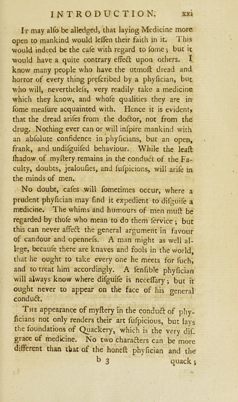 It may alfo be alledged, that laying Medicine more open to mankind would lelfen their faith in it. This would indeed be the cafe with regard to fome ♦, but it would have a quite contrary effeft upon others. I know many people who have the utmod dread and horror of every thing prefcribed by a phyfician, but who will, neverthelefs, very readily take a medicine which they know, and whofe qualities they are in fome meafure acquainted with. Hence it is evident, that the dread arifes from the dodtor, not from the drug. Nothing ever can or will infpire mankind with an abfolute confidence in phyficians, but an open, frank, and undifguifed behaviour. While the lead fiiadow of mydery remains in the conduct of the Fa* culty, doubts, jealoufies, and fufpicions, will arife in the minds of men. No doubt, cafes .will fometimes occur, where a prudent phyfician may find it expedient to difguife a medicine. The whims and humours of men mud be regarded by thofe who mean to do them lervice; but this can never affedt the general argument in favour of candour and opennefs. A man might as well al- lege, becaufe there are knaves and fools in the world, that he ought to take every one he meets for fuch, and to treat him accordingly. A lenfible phyfician will always know where difguife is necefifary • but it ought never to appear on the face of his general conduct. The appearance of mydery in the conduct of phy- ficians not only renders their art fufpicious, but lays the foundations of Quackery, which is the very dill grace of medicine. No two characters can be more different than that of the honed phyfician and the b 3 quack