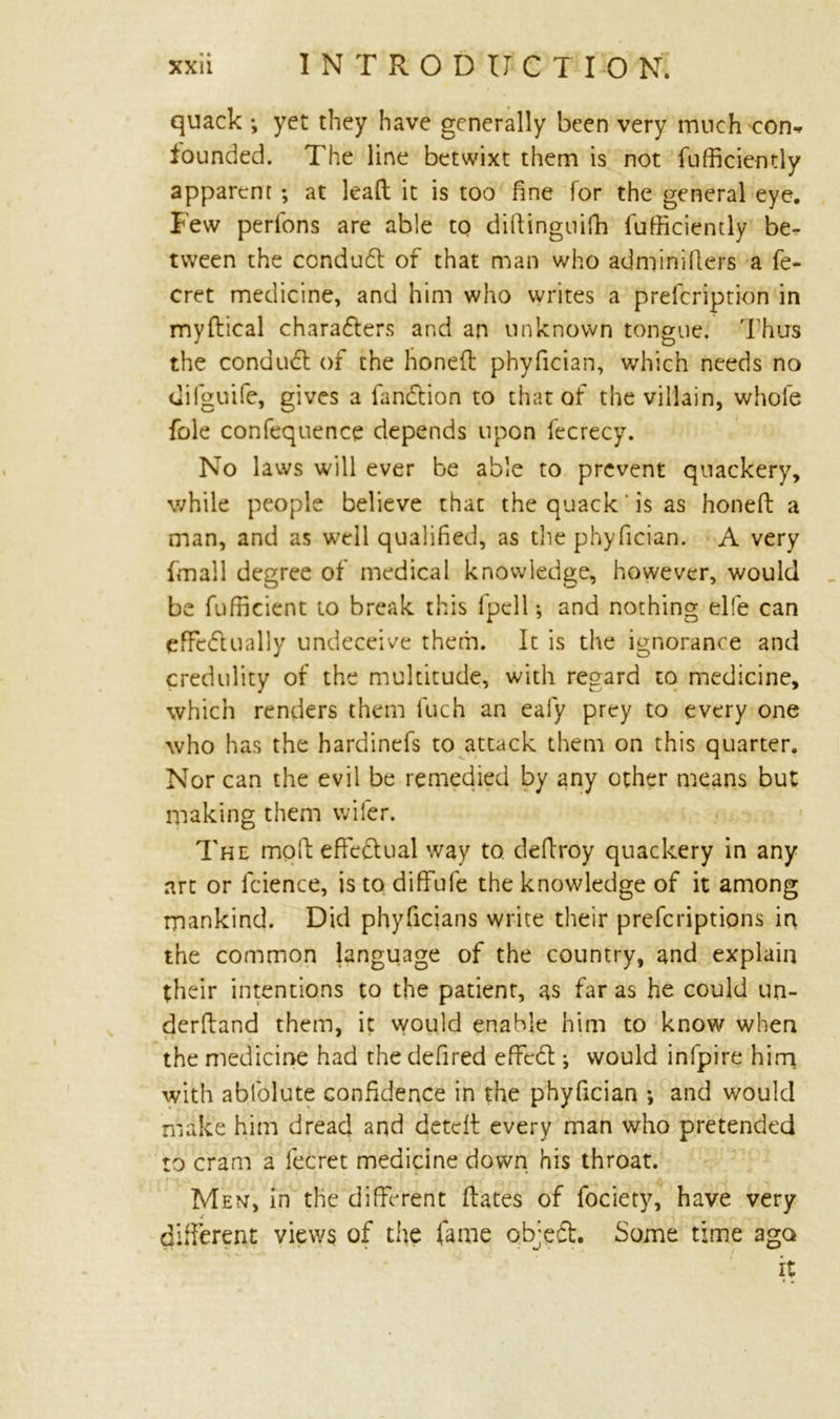 quack *, yet they have generally been very much-con* founded. The line betwixt them is not fufficiently apparent ; at lead it is too fine for the general eye. Few perfons are able to diftinguifh Efficiently be- tween the conduct of that man who adminillers a fe- cret medicine, and him who writes a prefcription in mydical charadters and an unknown tongue. Thus the condudt of the honed phyfician, which needs no (iifguife, gives a fandtion to that of the villain, whole foie confequence depends upon fecrecy. No laws will ever be able to prevent quackery, while people believe that the quack' is as honed a man, and as well qualified, as the phyfician. A very (mail degree of medical knowledge, however, would be Efficient to break this fpell; and nothing elfe can efifedually undeceive them. It is the ignorance and credulity of the multitude, with regard to medicine, which renders them fuch an eafy prey to every one who has the hardinefs to attack them on this quarter. Nor can the evil be remedied by any other means but making them wifer. The modeffedual way to dedroy quackery in any art or fcience, is to diffufe the knowledge of it among mankind. Did phyficians write their prefcriptions ir% the common language of the country, and explain their intentions to the patient, as far as he could un- derdand them, it would enable him to know when the medicine had the defired effect; would infpire him with abfolute confidence in the phyfician ; and would make him dread and deted every man who pretended to cram a fecret medicine down his throat. Men, in the different dates of fociety, have very different views of the fame objedt. Some time ago it