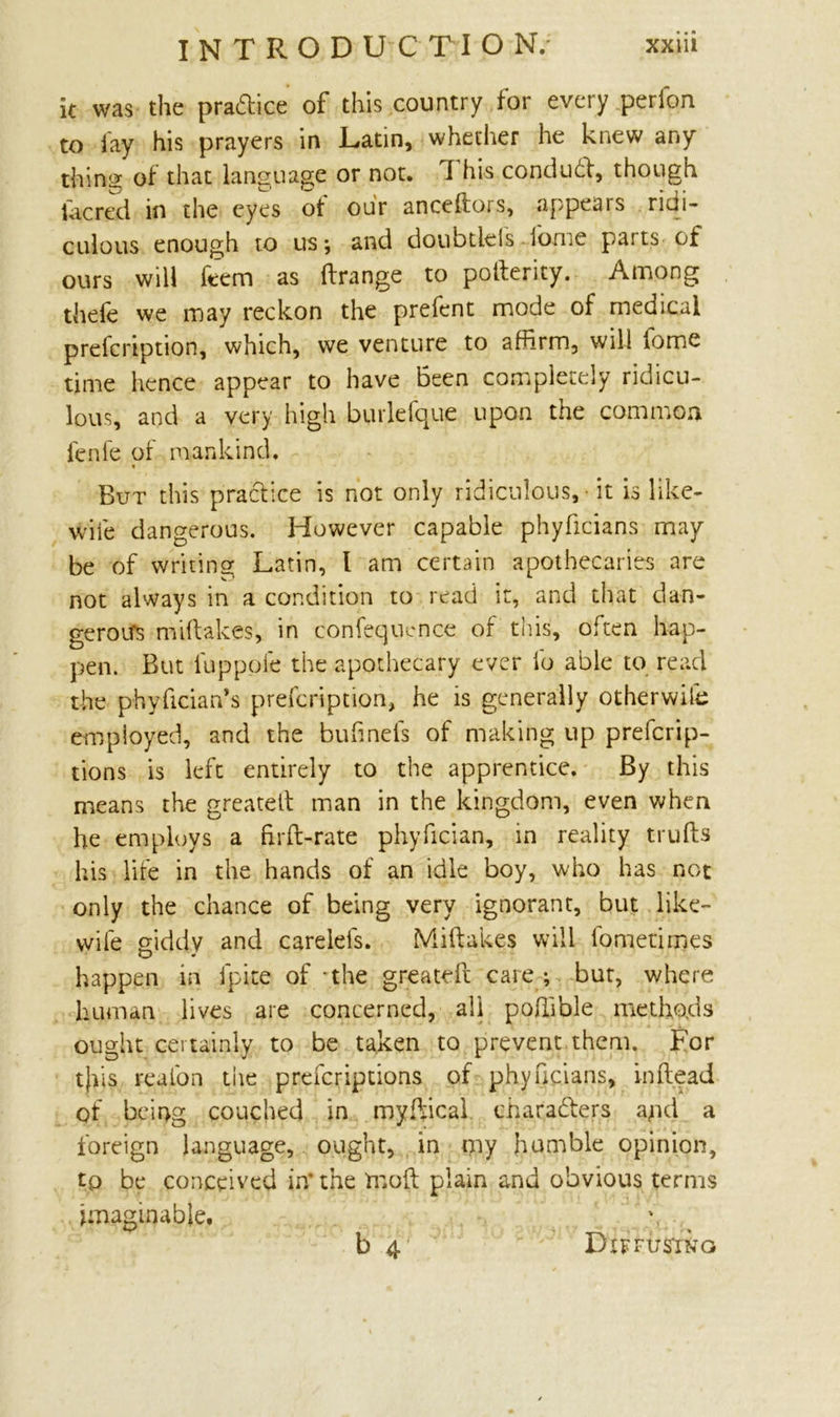 it was the practice of this country for every perfon to fay his prayers in Latin, whether he knew any thins of that language or not. 1 his conduct, though (acred in the eyes ot our anceftors, appears ridi- culous enough to us*, and doubtleis iome parts of ours will ftem as ftrange to pofterity. Among thefe we may reckon the prefent mode of medical prefcription, which, we venture to affirm, will iome time hence appear to have Been completely ridicu- lous, and a very high burlefque upon the common fenfe of mankind. But this practice is not only ridiculous, it is like- wife dangerous. However capable phyficians may be of writing Latin, 1 am certain apothecaries are not always in a condition to read it, and that dan- gerous miftakes, in confequence of this, often hap- pen. But luppofe the apothecary ever id able to read the phyfician’s prefcription, he is generally otherwife employed, and the buhnefs of making up prefcrip- tions is left entirely to the apprentice. By this means the greateft man in the kingdom, even when he employs a frrft-rate phyfician, in reality trufts his life in the hands of an idle boy, who has not only the chance of being very ignorant, but like- wife giddy and careiefs. Miftakes will lbmetirnes happen in fpite of -the greateft care; but, where human lives are concerned, all poftible methods ought certainly to be taken to prevent them. For t)iis reafon the prefcriptions of phyficians, in (lead of being couched in myftical characters apd a foreign language, ought, in my humble opinion, tp be conceived in’ the moft plain and obvious terms imaginable. b 4 Diffusing