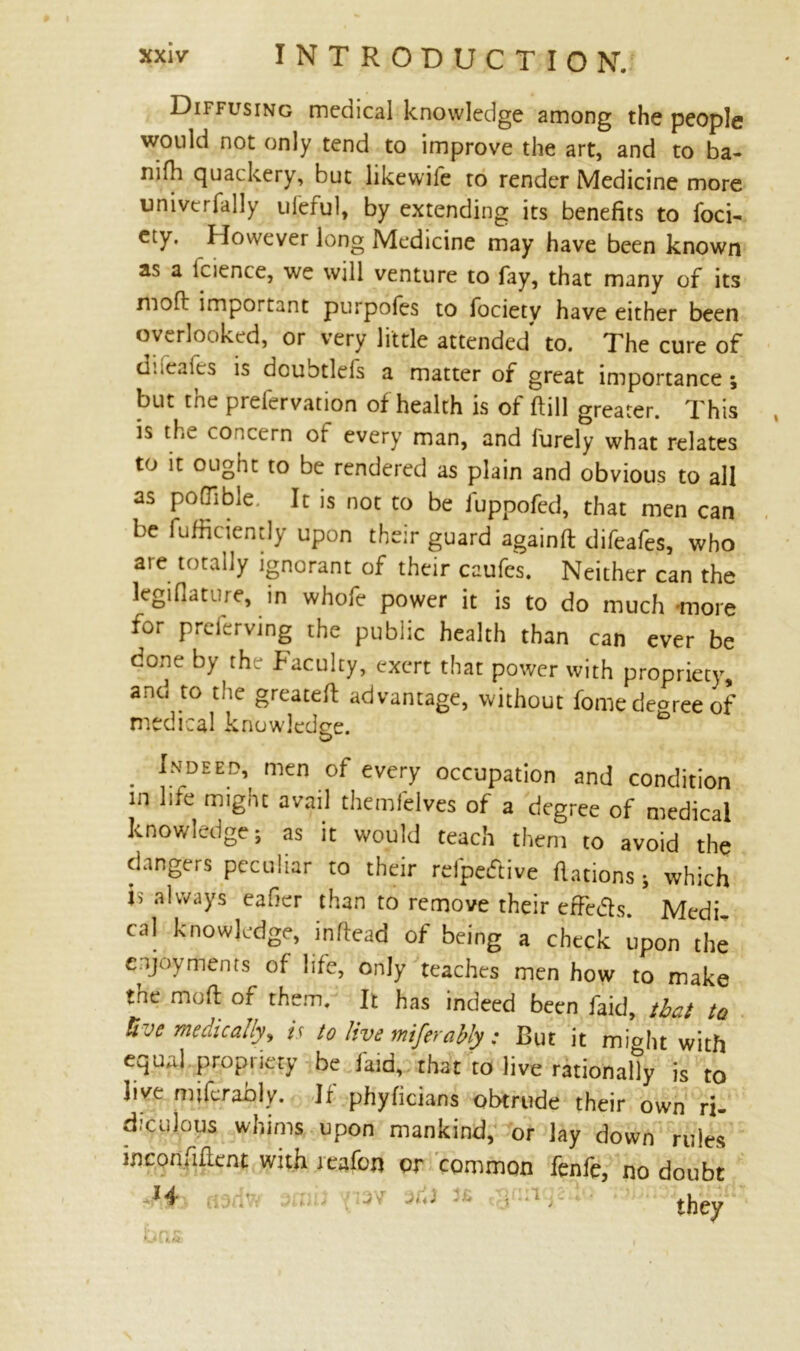 Diffusing meaical knowledge among the people would not only tend to improve the art, and to ba- nifli quackery, but likewile to render Medicine more univtrfally ufeful, by extending its benefits to foci- ety. However long Medicine may have been known as a lcience, we will venture to fay, that many of its moft important purpofes to fociety have either been overlooked, or very little attended to. The cure of d:.caies is dcubtlds a matter of great importance; biit. tne preiervation of health is of Hill greater. This is the concern ot every man, and lurely what relates to it ought to be rendered as plain and obvious to all as poQibie. It is not to be fuppofed, that men can be fufficiently upon their guard againft difeafes, who are totally ignorant of their caufes. Neither can the legiflature, in whofe power it is to do much more for preferving the public health than can ever be done by the faculty, exert that power with propriety, and to the greateft advantage, without fome decree of medical knowledge. . Intdee^ me« of every occupation and condition in life might avail themfelves of a degree of medical knowledge; as it would teach them to avoid the dangers peculiar to their relpetftive Rations; which is always eafier than to remove their effe&s. Medi- cal knowledge, inffead of being a check upon the enjoyments of life, only teaches men how to make tne mod of them. It has indeed been faid, that to live medically^ is to live miferably : But it miaht with equal propriety be laid, that to live rationally is to live mifer ably. If phyficians obtrude their own ri- diculous whims upon mankind, or lay down rules inconfiflent with ieafon or common fenfe, no doubt J4 ' thpv