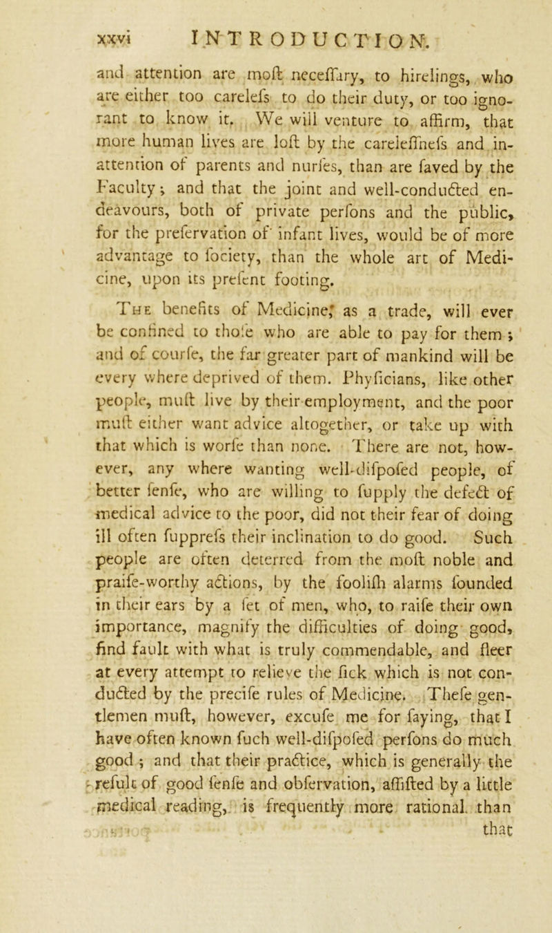 and attention are moft necefiary, to hirelings, who are either too carelds to do their duty, or too igno- rant to know it. We will venture to affirm, that more human lives are loll by the careieHheis and in- attention of parents and nurfes, than are faved by the hacuity; and that the joint and well-condudled en- deavours, both of private perfons and the public, for the prefervation of' infant lives, would be of more advantage to lociety, than the whole art of Medi- cine, upon its prefcnt footing. 1 he benefits oi Medicine,* as a trade, will ever be confined to thole who are able to pay for them *, and of courfe, the far greater part of mankind will be every where deprived of them. Phyficians, like other people, mull live by their employment, and the poor mud either want advice altogether, or take up with that which is worfe than none. There are not, how- ever, any where wanting well-difpofed people, of better fenfe, who are willing to fupply the defeC of medical advice to the poor, did not their fear of doing ill often fupprefs their inclination to do good. Such people are often deterred from the mod noble and praife-worthy adtions, by the foolilh alarms founded in their ears by a let of men, who, to raife their own importance, magnify the difficulties of doing good, find fault with what is truly commendable, and fleer at every attempt to relieve the fick which is not con- duced by the precife rules of Medicine. Thefe gen- tlemen mud, however, excufe me for faying, that I have often known fuch well-difpofed perfons do much good ; and that their praCice, which is generally the • refuk of good fenfe and obfervation, affilled by a little medical reading, is frequently more rational, than i: ' that