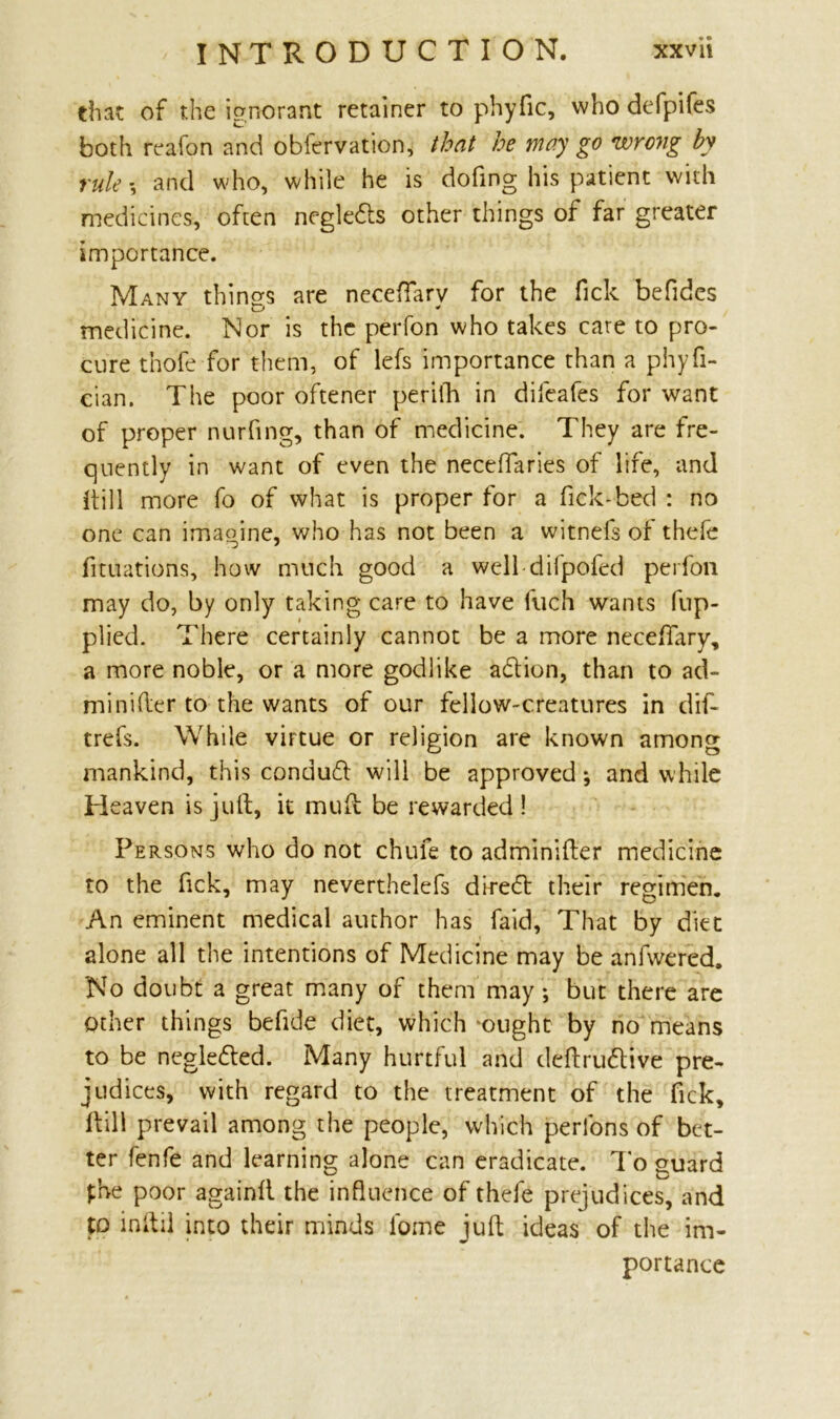 that of the ignorant retainer to phyfic, who defpifes both reafon and obfervation, that he may go wrong by rule and who, while he is dofing his patient with medicines, often negledts other things of far greater importance. Many things are neceftarv for the Tick befides medicine. Nor is the perfon who takes care to pro- cure thofe for them, of lefs importance than a phyfi- cian. The poor oftener periih in difeafes for want of proper nurfing, than of medicine. They are fre- quently in want of even the necefiaries of life, and (till more fo of what is proper for a fick-bed : no one can imagine, who has not been a witnefs of thefe fituations, how much good a well difpofed perfon may do, by only taking care to have fuch wants fup- plied. There certainly cannot be a more neceflary, a more noble, or a more godlike acftion, than to ad- mi nifter to the wants of our fellow-creatures in dif* trefs. While virtue or religion are known among mankind, this condud will be approved; and while Heaven is juft, it muft be rewarded ! Persons who do not chufe to adminifter medicine to the Tick, may neverthelefs dire<5t their regimen. An eminent medical author has faid. That by diet alone all the intentions of Medicine may be anfwered. No doubt a great many of them may; but there are other things befide diet, which ‘ought by no means to be negletted. Many hurtful and deftru&tve pre- judices, with regard to the treatment of the Tick, Hill prevail among the people, which perfons of bet- ter fenfe and learning alone can eradicate. To guard £be poor againft the influence of thefe prejudices, and to inftil into their minds fome juft ideas of the im- portance