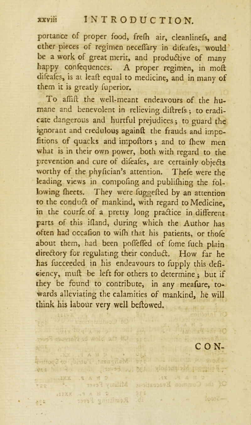 portance of proper food, frelh air, cleanlinefs, and ether pieces of regimen neceflary in difeafes, would be a work of great merit, and productive of many happy confequences. A proper regimen, in moft difeafes, is at leaft equal to medicine, and in many of them it is greatly fuperior. To affift the well-meant endeavours of the hu- mane and benevolent in relieving diflrefs ; to eradi- cate dangerous and hurtful prejudices; to guard the ignorant and credulous againft the frauds and impo- litions of quacks and impoftors and to fhew men what is in their own power, both with regard to the prevention and cure of difeafes, are certainly objeCts worthy of the phyfician’s attention. Thefe were the leading views in compofing and publifhing the fol- lowing fheets. They were fuggefted by an attention to the conduct of mankind, with regard to Medicine, in the courfe of a pretty long pradice in different parts of this ifland, during which the Author has often had occafion to wifh that his patients, or thofe about them, had been pofTeffed of fome fuch plain directory for regulating their conduCt. How far he has fucceeded in his endeavours to fupply this defi- ciency, tnuft be left for others to determine ; but if they be found to contribute, in any meafure, to- wards alleviating the calamities of mankind, he will think his labour very well bellowed. CON- A * t v *■' v ' • * 9 Or w\ ' j L •. . j f n ' -- iXl i