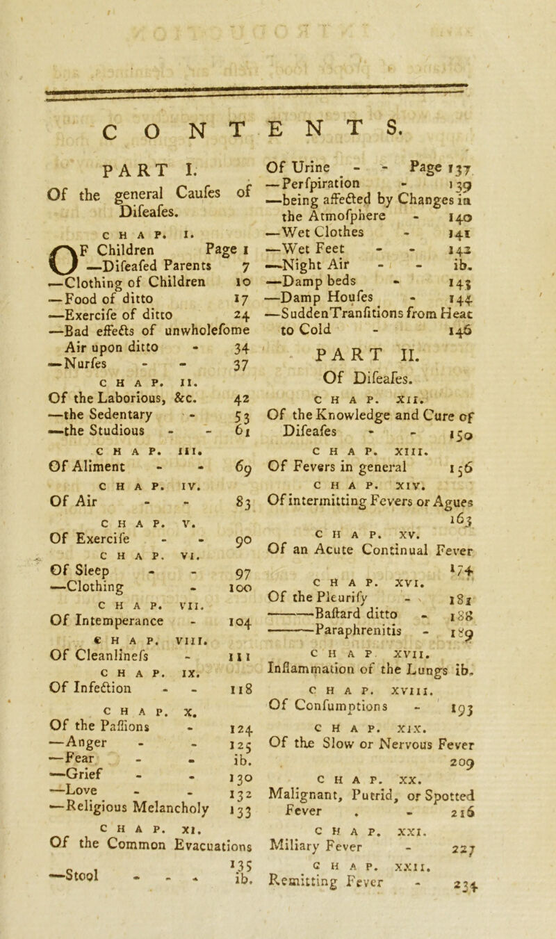 c O NTENTS. PART I. Of the general Caufes of Difeafes • CHAP. 1. Children Page 1 ^7 —Difeafed Parents 7 —Clothing of Children 10 — Food of ditto *7 —Exercife of ditto 2+ —Bad effe&s of unwholefome Air upon ditto - 34 —Nurfes - 37 CHAP. n. Of the Laborious, &c. 42 —the Sedentary mm 53 —the Studious - 61 CHAP. III. Of Aliment - 69 CHAP. IV. Of Air - 83 CHAP. V. Of Exercife m 90 CHAP. VI. Of Sleep - 97 —Clothing - 100 CHAP. VII. Of Intemperance - 104 CHAP. vm. Of Cleanlinefs - 111 CHAP. IX. Of Infedlion 118 CHAP. X. Of the Paflions 124 —Anger - - 125 —Fear - - ib. '•“Grief - • 130 —Love - - 1 ~>2 —Religious Melancholy J33 CHAP. XI. Of the Common Evacuations —Stool *35 ib. Of Urine - - Page 137 — Perfpiration - 139 —being affedled by Changes ia the Atmofphere - 140 —Wet Clothes - 141 —Wet Feet - - 142 —Night Air - - ib. —Damp beds - 143 —Damp Houfes - 144 —SuddenTranfitions from Heat to Cold - 146 ' ;• PART II. Of Difeafes. CHAP. XII. Of the Knowledge and Cure of Difeafes - - jr0 CHAP. XIII. Of Fevers in general 156 CHAP. XIV. Of intermitting Fevers or Agues 163 CHAP. XV. Of an Acute Continual Fever *74 CHAP. XVI. OfthePleurify - jg* Baftard ditto - 188 Paraphrenitis - 189 CHAP XVII. Inflammation of the Lun^s ib. O CHAP. XVIII. Of Confuinntions *93 CHAP. XiX. Of the Slow or Nervous Fever 209 CHAP. XX. Malignant, Putrid, or Spotted Fever . - 216 CHAP. XXI. Miliary Fever CHAP. XXII. Remitting Fever 227 234