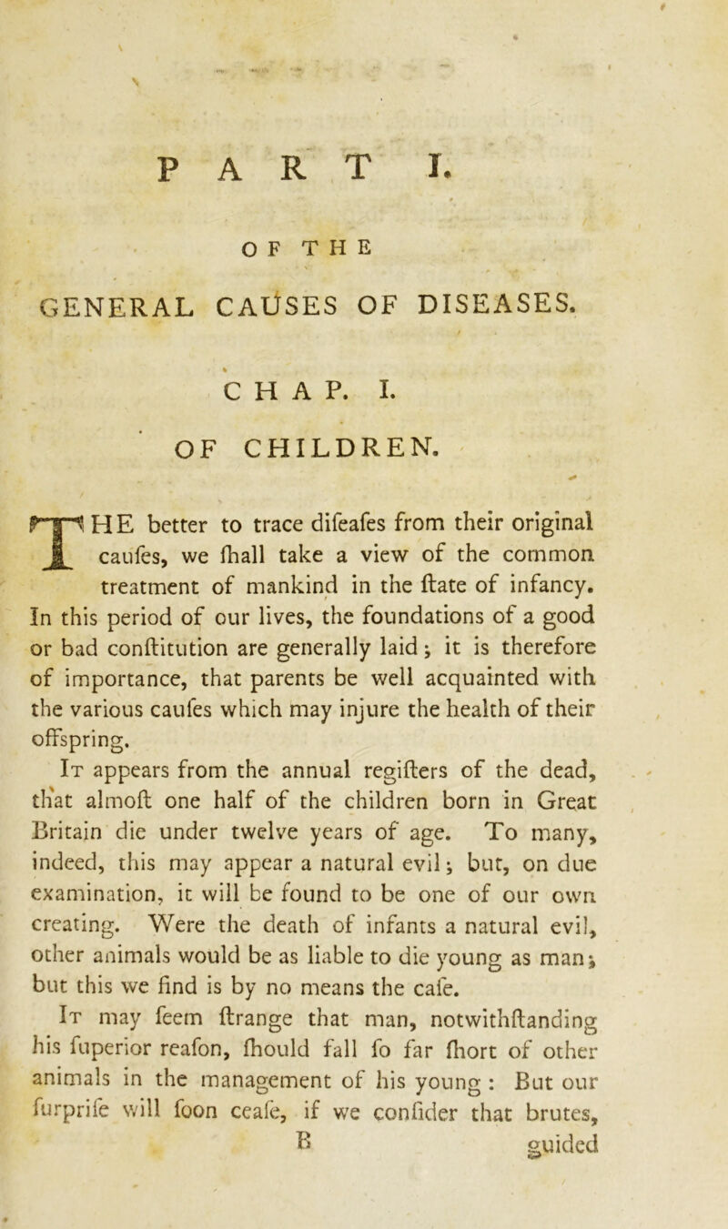 PART I. 0 t OF THE GENERAL CAUSES OF DISEASES. / % CHAP. I. OF CHILDREN. * TS HE better to trace difeafes from their original caufes, we fhall take a view of the common treatment of mankind in the ftate of infancy. In this period of our lives, the foundations of a good or bad conftitution are generally laid; it is therefore of importance, that parents be well acquainted with the various caules which may injure the health of their offspring. It appears from the annual regifters of the dead, th'at almofl one half of the children born in Great Britain die under twelve years of age. To many, indeed, this may appear a natural evil; but, on due examination, it will be found to be one of our own creating. Were the death of infants a natural evil, other animals would be as liable to die young as man^ but this we find is by no means the cafe. It may feem flrange that man, notwithftanding his fuperior reafon, fhould fall fo far fhort of other animals in the management of his young : But our furprife will foon ceafe, if we confider that brutes, B guided