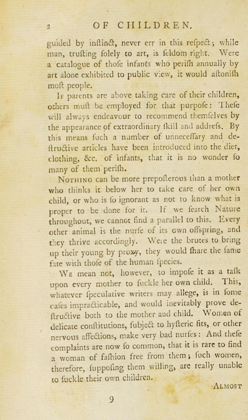 guided by inftindt, never err in this refpect-, while man, truiting folely to art, is feldom right. Were a catalogue of thofe infants who perifh annually by art alone exhibited to public view, it would aftonilh mod: people. If parents are above taking care of their children, others mud: be employed for that purpofe: 1 hefe will always endeavour to recommend themfelves by the appearance of extraordinary fkill and addrefs. By this means fuch a number of unneedfary and de- Itru&ive articles have been introduced into the diet, clothing, &c. of infants, that it is no wonder fo many of them perifh. Nothing can be more prepofterous than a mother who thinks it below her to take care of her own child, or who is fo ignorant as not to know what is proper to be done lor it. It we ieaich Natuie throughout, we cannot find a parallel to this. Every other animal is the nurfe of its own offspring, and they thrive accordingly. Were the brutes to bring up their young by prox>y, they would (hare tne lame fate with thole of the human lpecies. We mean not, however, to impofe it as a tads: upon every mother to fuckie her own child. 1 his, whatever fpeculative writers may allege, is in lbme cafes impracticable, and would inevitably prove de- finitive both to the mother and child. Women of delicate conftitntions, fubjedt to hyfteric fits, or other nervous affedtions, make very bad nuiles. And the(e complaints are now fo common, that it is rare to find a woman of fafhion free from them ; fuch women, therefore, (uppoiing them willing, are really unable to fuckie their own children. Almost 9