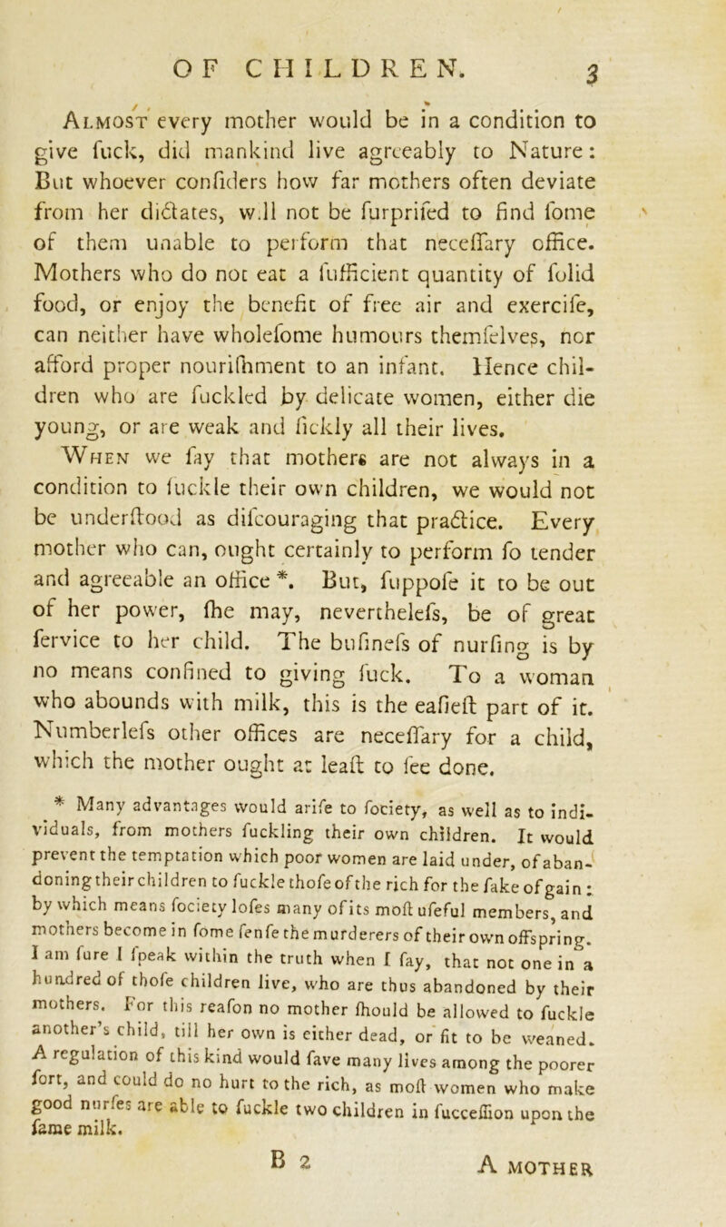 y » Almost every mother would be in a condition to give fuck, did mankind live agreeably to Nature: But whoever confiders how far mothers often deviate from her didates, w.ll not be furprifed to find lome of them unable to perform that necefiary office. Mothers who do not eat a (Efficient quantity of folid food, or enjoy the benefit of free air and exercife, can neither have wholefome humours themfelvejs, nor afford proper nouriffiment to an infant. Hence chil- dren who are fucklcd by delicate women, either die young, or are weak and fickly all their lives. When we fay that mothers are not always in a condition to (uckle their own children, we would not be underload as difeouraging that pradice. Every mother who can, ought certainly to perform fo tender and agreeable an office *. But, fuppofe it to be out of her power, fhe may, neverthelefs, be of great fervice to her child. The bufinefs of nurfing is by no means confined to giving (uck. To a woman who abounds with milk, this is the eafiell: part of it. Numberlefs other offices are necefiary for a child, which the mother ought a: lead to fee done. _ * Many advantages would arife to fociety, as well as to indi- viduals, from mothers fuckling their own children. It would prevent the temptation which poor women are laid under, ofaban- doningtheirchildren to fucklethofeofthe rich for the fake of gain: by which means fociety lofes many ofits moll ufeful members, and mothers become in fome fenfe the murderers of their own offspring. 1 am fare 1 fpeak within the truth when I fay, that not one in a hundred of tbofe children live, who are thus abandoned by their mothers. For this reafon no mother (hould be allowed to fuckle another’s child, till her own is either dead, or fit to be weaned. A regulation of this kind would fave many lives among the poorer fort, and could do no hurt to the rich, as mod women who make good nur.ej are «fcle to fuckle two children in luccefiion upon the fame milk. A MOTHER