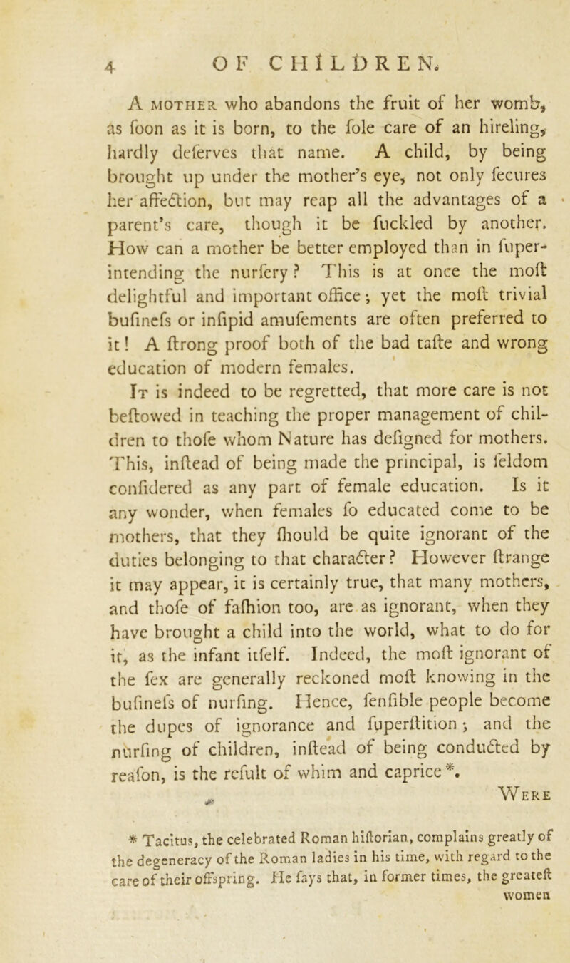 O F C H ILDREN. A mother who abandons the fruit of her womb, as foon as it is born, to the foie care of an hireling, hardly deferves that name. A child, by being brought up under the mother’s eye, not only fecures her affection, but may reap all the advantages of a • parent’s care, though it be fuckled by another. How can a mother be better employed than in luper- intending the nuriery ? This is at once the molt delightful and important office •, yet the moll trivial bufinefs or infipid amufements are often preferred to it! A ftrong proof both of the bad tafte and wrong education of modern females. It is indeed to be regretted, that more care is not bellowed in teaching the proper management of chil- dren to thofe whom Nature has defigned for mothers. 'This, inflead of being made the principal, is leldom confidered as any part of female education. Is it any wonder, when females lb educated come to be mothers, that they Ihould be quite ignorant of the duties belonging to that charadler? However ftrange it may appear, it is certainly true, that many mothers, and thofe of falhion too, are as ignorant, when they have brought a child into the world, what to do for it, as the infant itfelf. Indeed, the moll ignorant ot the fex are generally reckoned molt knowing in the bufinels of nurfing. Hence, fenfible people become the dupes of ignorance and fuperftition; and the nurfing of children, inltead of being conducted by reafon, is the refult of whim and caprice *. Were * Tacitus, the celebrated Roman hiftorian, complains greatly of the degeneracy of the Roman ladies in his time, with regard to the care of their offspring. He fays that, in former times, the greateft women