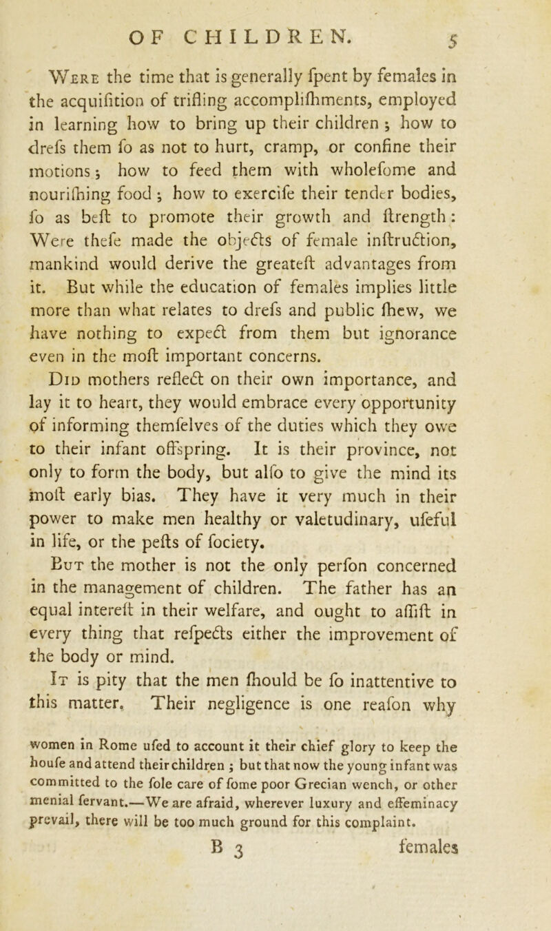 Were the time that is generally fpent by females in the acquifition of trifling accomplifhments, employed in learning how to bring up their children ; how to drefs them fo as not to hurt, cramp, or confine their motions 5 how to feed them with wholefome and nourifning food ; how to exercife their tender bodies, fo as beA to promote their growth and Arength: Were thefe made the objects of female inArucffion, mankind would derive the greateft advantages from it. But while the education of females implies little more than what relates to drefs and public fhew, we have nothing to expect from them but ignorance even in the moA important concerns. Did mothers reflect on their own importance, and lay it to heart, they would embrace every opportunity of informing themfelves of the duties which they owe to their infant offspring. It is their province, not only to form the body, but alfo to give the mind its fnoA early bias. They have it very much in their power to make men healthy or valetudinary, ufeful in life, or the peAs of fociety. But the mother is not the only perfon concerned in the management of children. The father has an equal intereA in their welfare, and ought to afliA in every thing that refpe&s either the improvement of the body or mind. It is pity that the men fhould be fo inattentive to this matter. Their negligence is one reafon why women in Rome ufed to account it their chief glory to keep the houfe and attend their children ; but that now the young infant was committed to the foie care of fome poor Grecian wench, or other menial fervant.—We are afraid, wherever luxury and effeminacy prevail, there will be too much ground for this complaint. B 3 females