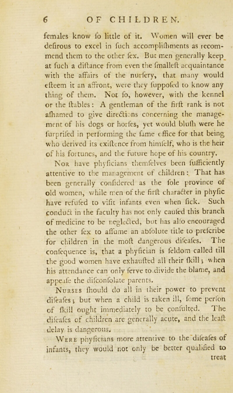 females know fo little of it. Women will ever be defirous to excel in fuch accomplifhments as recom- mend them to the other lex. But men generally keep at fuch a diffance from even the fmalleft acquaintance with the affairs of the nurfery, that many would tfteem it an affront, were they fuppofed to know any thing of them. Not fo, however, with the kennel or the flables : A gentleman of the firlf rank is not afhamed to give directions concerning the manage- ment of his dogs or horfes, yet would blulli were he furpriled in performing the fame office for that being who derived its exigence from himfelf, who is the heir of his foi tunes, and the future hope of his country. Nor. have phyficians themfelves been Efficiently attentive to the management ot children : That has been generally confidered as the lole province of old women, while men of the firlf character in phyfic have refilled to vific infants even when fick. Such conduCt in the faculty has not only caufed this branch of medicine to be negleCted, but has al!o encouraged the other fex to affume an abfolute title to prelcribe for children in the molt dangerous difeafes. The confequence is, that a phyfician is feldom called till the good women have exhaufted all their {kill; when his attendance can only ferve to divide the blame, and appeafe the difconfolate parents. Nurses ffiould do all in their power to prevent difeafes; but when a child is taken ill, fome perfon of fkill ought immediately to be coniulted. The difeafes of children are generally acute, and the lead: delay is dangerous. Were phyficians more attentive to the difeafes of infants, they would not only be better qualified to treat