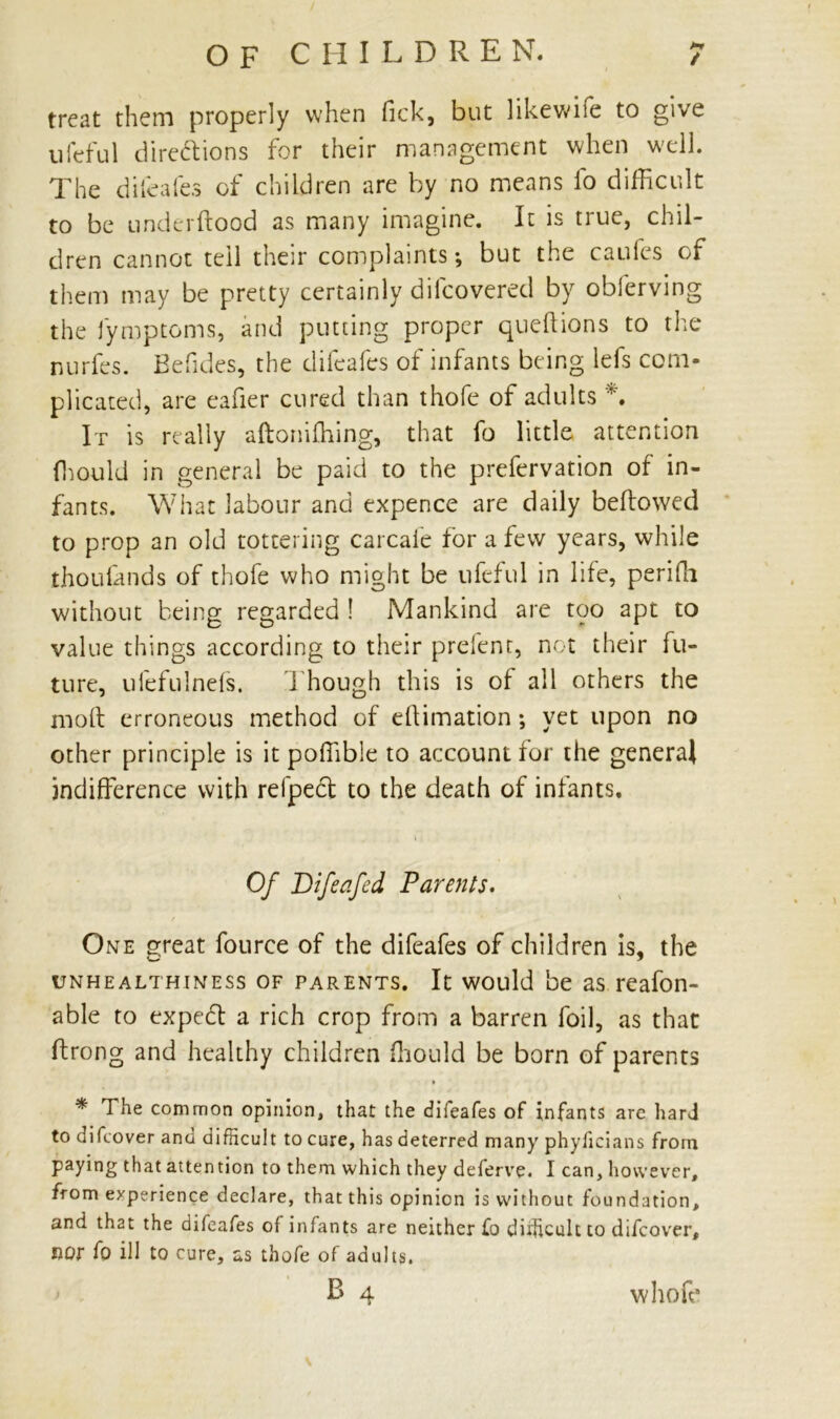 treat them properly when fick, but likewise to give ufeful directions for their management when well. The difeafes of children are by no means fo difficult to be under flood as many imagine. It is true, chil- dren cannot tell their complaints*, but the caufes of them may be pretty certainly difcovered by obferving the fymptoms, and putting proper queltions to the nurfes. Befides, the difeafes of infants being lefs com- plicated, are eafier cured than thofe of adults *. It is really aftonifhing, that fo little attention fhould in general be paid to the prefervation of in- fants. What labour and expence are daily bellowed to prop an old tottering carcaie for a few years, while thoufands of thofe who might be ufeful in life, periffi without being regarded ! Mankind are too apt to value things according to their prefent, not their fu- ture, ulefulnefs. Though this is of all others the moll erroneous method of ellimation; yet upon no other principle is it poffible to account for the general indifference with refpeCt to the death of infants. i Of Bifeafed Parents. One great fource of the difeafes of children is, the unhealthiness of parents. It would be as reafon- able to expeCl a rich crop from a barren foil, as that ftrong and healthy children ffiould be born of parents * * The common opinion, that the difeafes of infants are hard to difcover and difficult to cure, has deterred many phyficians from paying that attention to them which they deferve. I can, however, from experience declare, that this opinion is without foundation, and that the difeafes of infants are neither fo difficult to difcover, nor fo ill to cure, as thofe of adults.