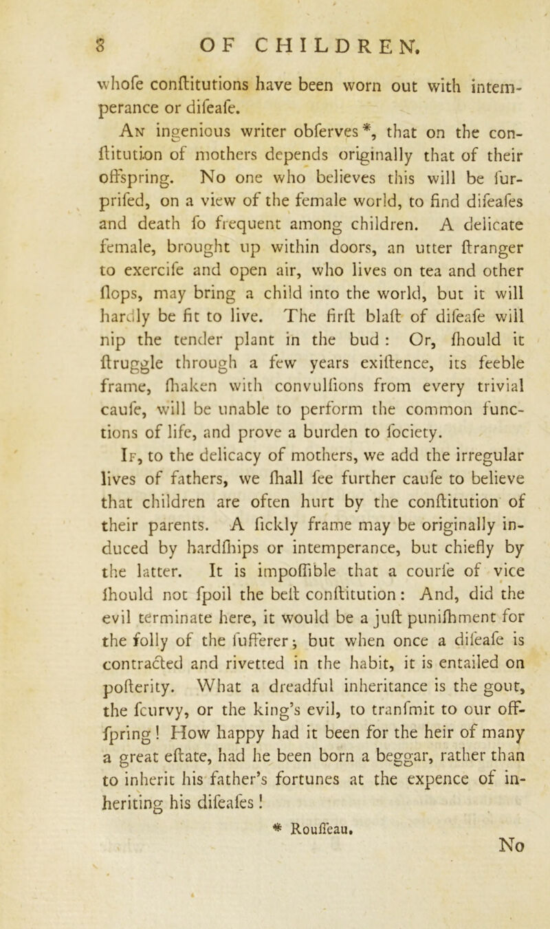 whole conftitutions have been worn out with intem- perance or difeafe. An ingenious writer obferves* that on the con- ftitution of mothers depends originally that of their offspring. No one who believes this will be fur- prifed, on a view of the female world, to find difeafes and death fo frequent among children. A delicate female, brought up within doors, an utter ftranger to exercife and open air, who lives on tea and other flops, may bring a child into the world, but it will hardly be fit to live. The firlt blaft of difeafe will nip the tender plant in the bud : Or, fhould it ffruggle through a few years exitfence, its feeble frame, fhaken with convullions from every trivial caule, will be unable to perform the common func- tions of life, and prove a burden to lbciety. If, to the delicacy of mothers, we add the irregular lives of fathers, we fhall fee further caufe to believe that children are often hurt by the conftitution of their parents. A fickly frame may be originally in- duced by hardfhips or intemperance, but chiefly by the latter. It is impoffible that a courie of vice fhould not fpoil the belt conllitution: And, did the evil terminate here, it would be a juft punifhment for the folly of the fufferer; but when once a dileafe is contracted and rivetted in the habit, it is entailed on pofterity. What a dreadful inheritance is the gout, the fcurvy, or the king’s evil, to tranfmit to our off- fpring ! How happy had it been for the heir of many a great eftate, had he been born a beggar, rather than to inherit his father’s fortunes at the expence of in- heriting his difeafes! * RouiTeau. No