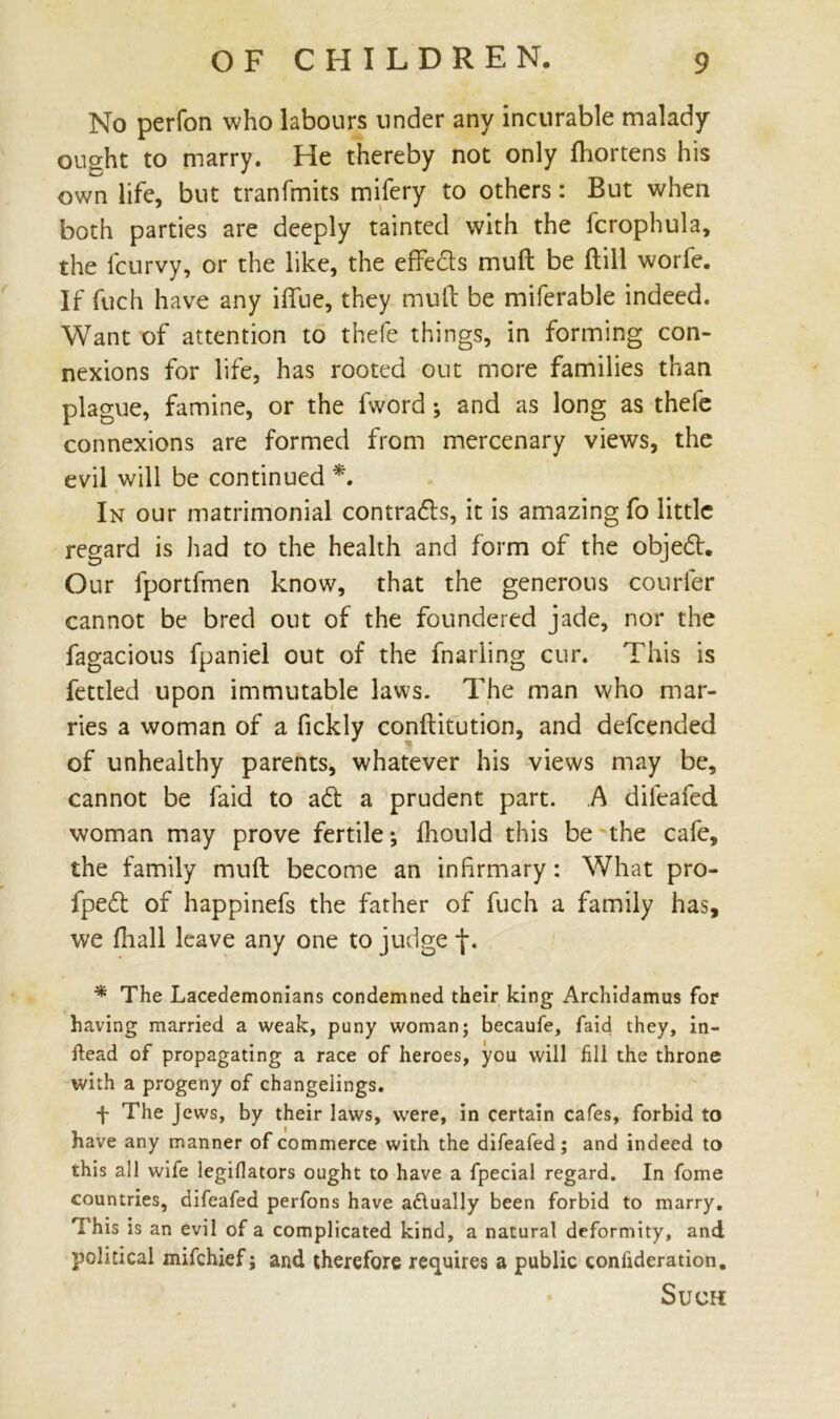 No perfon who labours under any incurable malady ought to marry. He thereby not only fliortens his own life, but tranfmits mifery to others: But when both parties are deeply tainted with the fcrophula, the lcurvy, or the like, the effe&s mull be dill worfe. If fuch have any iflue, they mull be miferable indeed. Want of attention to thefe things, in forming con- nexions for life, has rooted out more families than plague, famine, or the fword ; and as long as thefe connexions are formed from mercenary views, the evil will be continued *. In our matrimonial contra&s, it is amazing fo little regard is had to the health and form of the objedt. Our fportfmen know, that the generous courier cannot be bred out of the foundered jade, nor the fagacious fpaniel out of the fnarling cur. This is fettled upon immutable laws. The man who mar- ries a woman of a fickly conditution, and defcended of unhealthy parents, whatever his views may be, cannot be faid to ad a prudent part. A difeafed woman may prove fertile; fhould this be the cafe, the family mud become an infirmary: What pro- fped of happinefs the father of fuch a family has, we fhall leave any one to judge f. * The Lacedemonians condemned their king Archidamus for having married a weak, puny woman; becaufe, faid they, in- ftead of propagating a race of heroes, you will fill the throne with a progeny of changelings. f The Jews, by their laws, were, in certain cafes, forbid to have any manner of commerce with the difeafed; and indeed to this all wife legifiators ought to have a fpecial regard. In fome countries, difeafed perfons have actually been forbid to marry. This is an evil of a complicated kind, a natural deformity, and political mifehief j and therefore requires a public coniideration. Such