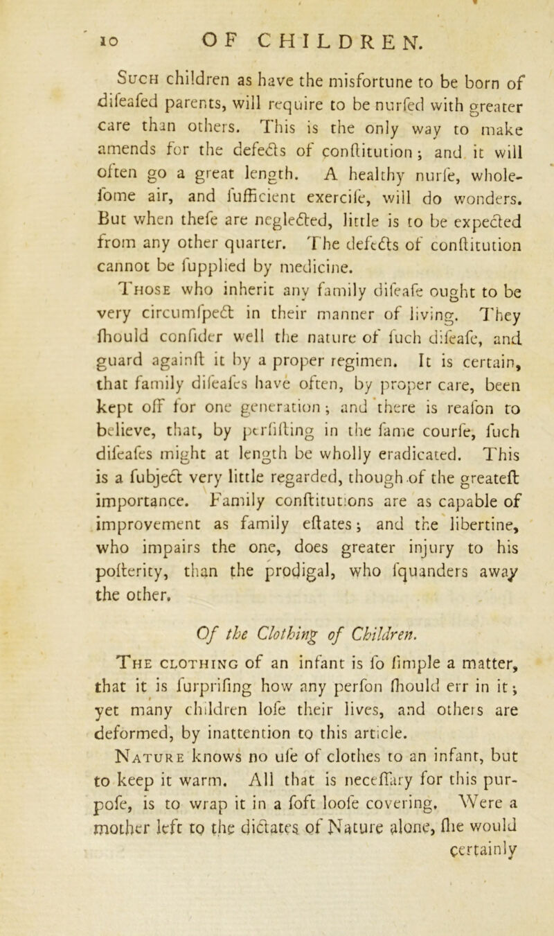 Such children as have the misfortune to be born of diieafed parents, will require to be nurfed with greater care than others. This is the only way to make amends for the defeds of conftitution ; and it will often go a great length. A healthy nurfe, whole- fome air, and iufficient exercile, will do wonders. But when thefe are ncgleded, little is to be expeded from any other quarter. The deftds of conftitution cannot be fupplied by medicine. Those who inherit any family difeafe ought to be very circumfped in their manner of living. They fhould confider well the nature of fuch difeafe, and guard againft it by a proper regimen. It is certain, that family difealcs have often, by proper care, been kept off for one generation; and there is reafon to believe, that, by pcrfifting in the fame courle, fuch dil'eafes might at length be wholly eradicated. This is a fubjcd very little regarded, though of the greateft: importance. Family conftitutions are as capable of improvement as family eftates; and the libertine, who impairs the one, does greater injury to his pofterity, than the prodigal, who fquanders away the other. Of the Clothing of Children. The clothing of an infant is lo lirnple a matter, that it is lurprifing how any perfon fhould err in it; yet many children lofe their lives, and others are deformed, by inattention to this article. Nature knows no ule of clothes to an infant, but to keep it warm. All that is neceftury for this pur- pofe, is to wrap it in a foft loole covering. Were a mother left to the didates of Nature alone, ftie would certainly